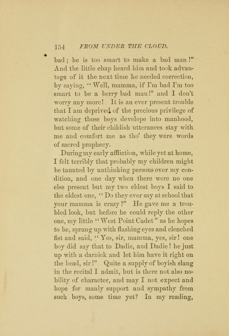 bad ; he is too smart to make a bad man ! And the little chap heard him and took advan- tage of it the next time he needed correction, by saying,  Well, mamma, if I'm bad I'm too smart to be a berry bad man! and I don't worry any more! It is an ever present trouble that I am deprived of the precious privilege of watching those boys develope into manhood, but some of their childish utterances stay with me and comfort me as tho' they were words of sacred prophecy. During my early affliction, while yet at home, I felt terribly that probably my children might be taunted by unthinking persons over my con- dition, and one day when there were no one else present but my two eldest boys I said to the eldest one,  Do they ever say at school that your mamma is crazy ? He gave me a trou- bled look, but before he could reply the other one, my little West Point Cadet as he hopes to be, sprang up with flashing eyes and clenched fist and said,  Yes, sir, mamma, yes, sir! one boy did say that to Dadie, and Dadie ! he just up with a darnick and let him have it right on the head, sir! Quite a supply of boyish slang in the recital I admit, but is there not also no- bility of character, and may I not exjject and hope for manly support and sympathy from such boys, some time yet? In my reading,