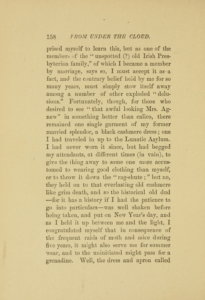 prised mysslf to learn this, but as one of the members of the unspotted (?) old Irish Pres- byterian family, of which I became a member by marriage, says so, I must accept it as a fact, and the contrary belief held by me for so many years, must simply stow itself away among a number of otlier exploded  delu- sions. Fortunately, though, for those who desired to see  that awful looking Mrs. Ag- new in something better tlian calico, there remained one single garment of my former married splendor, a black cashmere dress ; one I had traveled in up to the Lunatic Asylum. I had never worn it since, but had begged my attendants, at different times (in vain), to give the thing away to some one more accus- tomed to wearing good clothing than myself, or to throw it down the rag-shute ;  but no, they held on to that everlasting old cashmere like grim death, and so the historical old dud —for it has a history if I had the patience to go into particulars—was well shaken before being taken, and put on New Year's day, and as I held it up between me and the light, I congratulated myself that in consequence of the frequent raids of moth and mice during five years, it might also serve me for summer wear, and to the uninitiated might pass for a grenadine. Well, the dress and apron called