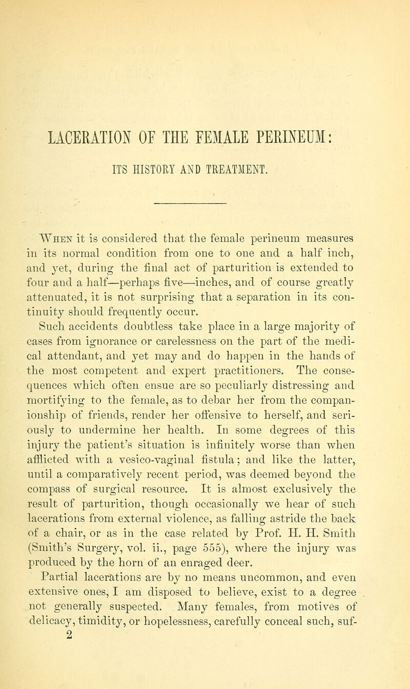 LACERATION OF THE FEMALE PERINEUM: ITS HISTORY AND TREATMENT. When it is considered that the female perineum measures in its normal condition from one to one and a half inch, and yet, during the final act of parturition is extended to four and a half—perhaps five—inches, and of course greatly attenuated, it is not surprising that a separation in its con- tinuity should frequently occur. Such accidents doubtless take place in a large majority of cases from ignorance or carelessness on the part of the medi- cal attendant, and yet may and do happen in the hands of the most competent and expert practitioners. The conse- quences which often ensue are so peculiarly distressing and mortifying to the female, as to debar her from the compan- ionship of friends, render her offensive to herself, and seri- ously to undermine her health. In some degrees of this injury the patient's situation is infinitely worse than when afflicted with a vesico-vaginal fistula; and like the latter, until a comparatively recent period, was deemed beyond the compass of surgical resource. It is almost exclusively the result of parturition, though occasionally we hear of such lacerations from external violence, as falling astride the back of a chair, or as in the case related by Prof. H. H. Smith (Smith's Surgery, vol. ii., page 555), where the injury was produced by the horn of an enraged deer. Partial lacerations are by no means uncommon, and even extensive ones, I am disposed to believe, exist to a degree not generally suspected. Many females, from motives of delicacy, timidity, or hopelessness, carefully conceal such, suf-