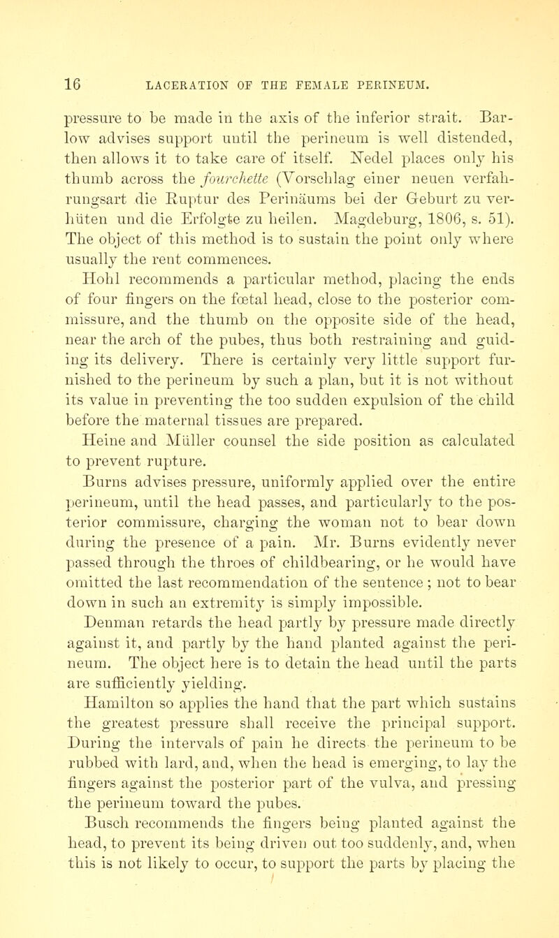 pressure to be made in the axis of the inferior strait. Bar- low advises support until the perineum is well distended, then allows it to take care of itself. Neclel places only his thumb across the fourchette (Vorschlag einer neuen verfah- rungsart die Ruptur des Perinaums bei der Geburt zu ver- hiiten und die Erfolgte zu heilen. Magdeburg, 1806, s. 51). The object of this method is to sustain the point only where usually the rent commences. Hohl recommends a particular method, placing the ends of four fingers on the foetal head, close to the posterior com- missure, and the thumb on the opposite side of the head, near the arch of the pubes, thus both restraining and guid- ing its delivery. There is certainly very little support fur- nished to the perineum by such a plan, but it is not without its value in preventing the too sudden expulsion of the child before the maternal tissues are prepared. Heine and Miiller counsel the side position as calculated to prevent rupture. Burns advises pressure, uniformly applied over the entire perineum, until the head passes, and particularly to the pos- terior commissure, charo-ino- the woman not to bear down during the presence of a pain. Mr. Burns evidently never passed through the throes of childbearing, or he would have omitted the last recommendation of the sentence ; not to bear down in such an extremity is simply impossible. Denman retards the head partly by pressure made directly against it, and partly by the hand planted against the peri- neum. The object here is to detain the head until the parts are sufficientl}' yielding. Hamilton so applies the hand that the part which sustains the greatest pressure shall receive the principal support. During the intervals of pain he directs, the perineum to be rubbed with lard, and, when the head is emerging, to lay the fingers against the posterior part of the vulva, and pressing the perineum toward the pubes. Busch recommends the fingers being planted against the head, to prevent its being driven out too suddenly, and, when this is not likely to occur, to support the parts by placing the