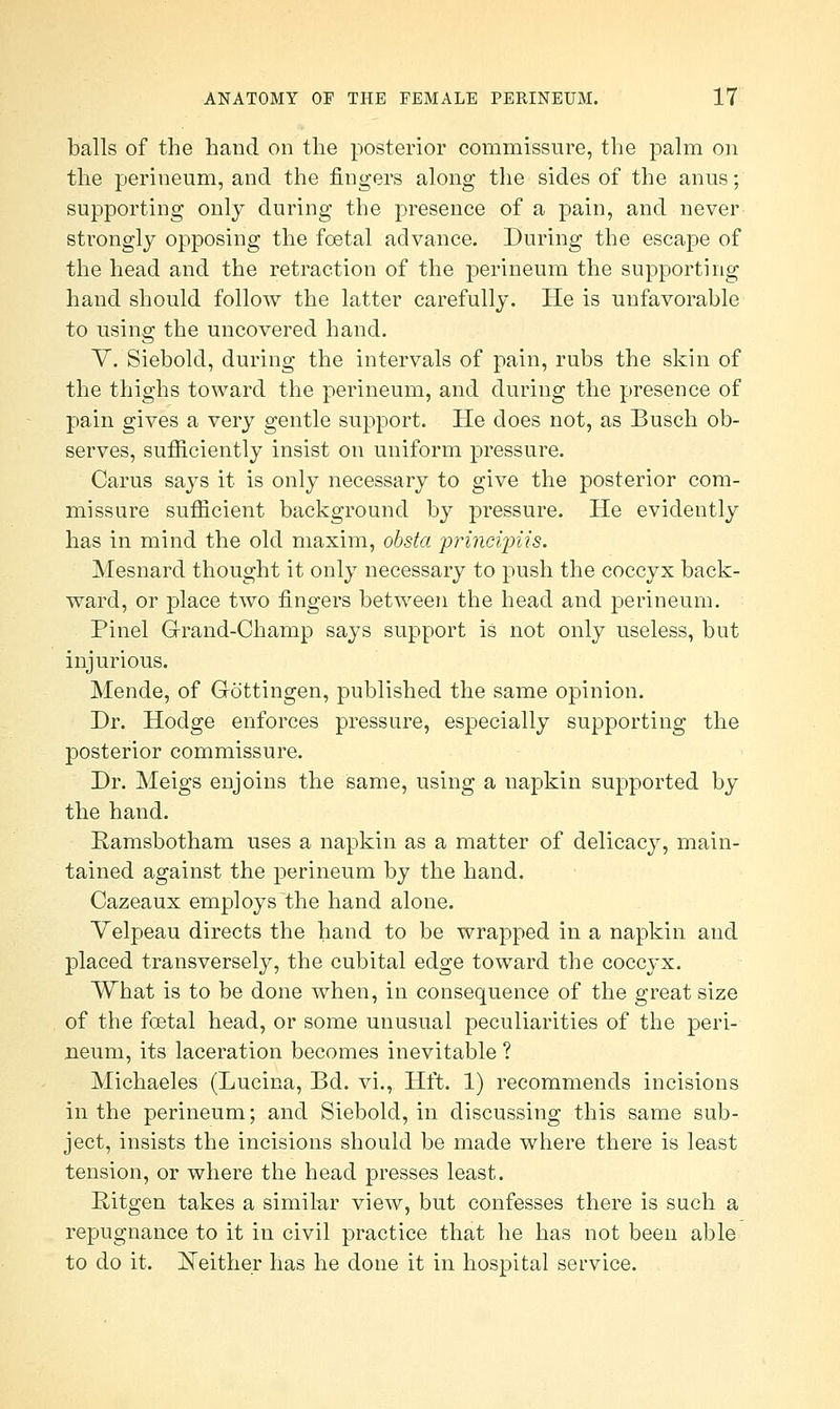 balls of the hand on the posterior commissure, the palm on the perineum, and the fingers along the sides of the anus; supporting only during the presence of a pain, and never strongly opposing the foetal advance. During the escape of the head and the retraction of the perineum the supporting hand should follow the latter carefully. He is unfavorable to using the uncovered hand. V. Siebold, during the intervals of pain, rubs the skin of the thighs toward the perineum, and during the presence of pain gives a very gentle support. He does not, as Busch ob- serves, sufficiently insist on uniform pressure. Cams says it is only necessary to give the posterior com- missure sufficient background by pressure. He evidently has in mind the old maxim, obsta 'princiipUs. Mesnard thought it only necessary to push the coccyx back- ward, or place two fingers between the head and perineum. Pinel Grand-Champ says support is not only useless, but injurious. Mende, of Gottingen, published the same opinion. Dr. Hodge enforces pressure, especially supporting the posterior commissure. Dr. Meigs enjoins the same, using a napkin supported by the hand. Ramsbotham uses a napkin as a matter of delicacy, main- tained against the perineum by the hand. Cazeaux employs the hand alone. Yelpeau directs the hand to be wrapped in a napkin and placed transversely, the cubital edge toward the coccyx. What is to be done when, in consequence of the great size of the fcetal head, or some unusual peculiarities of the peri- neum, its laceration becomes inevitable ? Michaeles (Lucina, Bd. vi., Hft. 1) recommends incisions in the perineum; and Siebold, in discussing this same sub- ject, insists the incisions should be made where there is least tension, or where the head presses least. Ritgen takes a similar view, but confesses there is such a repugnance to it in civil practice that he has not been able to do it. JSTeither has he done it in hospital service.