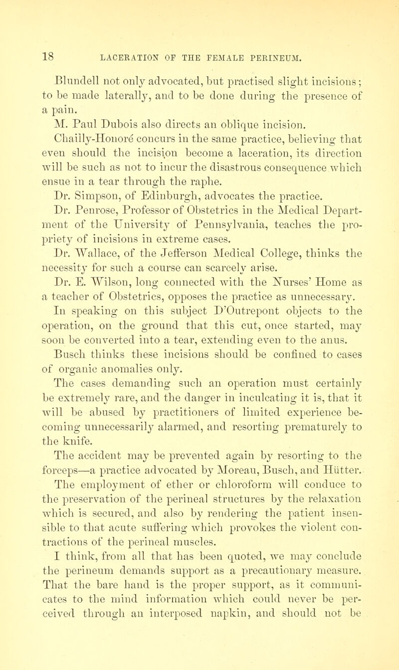 Blundell not only advocated, but practised slight incisions; to be made laterally, and to be done during the presence of a pain. M. Paul Dubois also directs an oblique incision. Chaiily-Honore concurs in the same practice, believing that even should the incision become a laceration, its direction will be such as not to incur the disastrous consequence which ensue in a tear through the raphe. Dr. Simpson, of Edinburgh, advocates the practice. Dr. Penrose, Professor of Obstetrics in the Medical Depart- ment of the University of Pennsylvania, teaches the pro- priety of incisions in extreme cases. Dr. Wallace, of the Jefferson Medical College, thinks the necessity for such a course can scarcely arise. Dr. E. Wilson, long connected with the Nurses' Home as a teacher of Obstetrics, opposes the practice as unnecessary. In speaking on this subject D'Outrepont objects to the operation, on the ground that this cut, once started, may soon be converted into a tear, extending even to the anus. Busch thinks these incisions should be confined to cases of organic anomalies only. The cases demanding such an operation must certainly be extremely rare, and the danger in inculcating it is, that it Avill be abused by practitioners of limited experience be- coming unnecessarily alarmed, and resorting prematurely to the knife. The accident may be prevented again by resorting to the forceps—a practice advocated by Moreau, Busch, and Hiitter. The employment of ether or chloroform will conduce to the preservation of the perineal structures by the relaxation which is secured, and also by rendering the patient insen- sible to that acute suffering which provokes the violent con- tractions of the perineal muscles. I think, from all that has been quoted, we may conclude the perineum demands support as a precautionary measure. That the bare hand is the proper support, as it communi- cates to the mind information which could never be per- ceived through an interposed napkin, and should not be