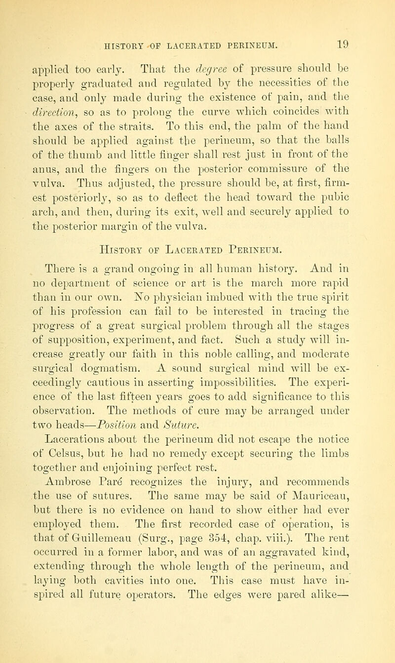 applied too early. That the degree of pressure should be properly graduated and regulated by the necessities of the case, and only made during the existence of pain, and the direction, so as to prolong the curve which coincides with the axes of the straits. To this end, the palm of the hand should be applied against the perineum, so that the balls of the thumb and little finger shall rest just in front of the anus, and the fingers on the posterior commissure of the vulva. Thus adjusted, the pressure should be, at first, firm- est posteriorly, so as to deflect the head toward the pubic arch, and then, during its exit, well and securely applied to the posterior margin of the vulva. History of Lacerated Perineum. There is a grand ongoing in all human history. And in no department of science or art is the march more rapid than in our own. JSTo physician imbued with the true spirit of his profession can fail to be interested in tracing the progress of a great surgical problem through all the stages of supposition, experiment, and fact. Such a study will in- crease greatly our faith in this noble calling, and moderate surgical dogmatism. A sound surgical mind will be ex- ceedingly cautious in asserting impossibilities. The experi- ence of the last fifteen }7ears goes to add significance to this observation. The methods of cure may be arranged under two heads—Position and Suture. Lacerations about the perineum did not escape the notice of Celsus, but he had no remedy except securing the limbs together and enjoining perfect rest. Ambrose Pare* recognizes the injury, and recommends .the use of sutures. The same may be said of Mauriceau, but there is no evidence on hand to show either had ever employed them. The first recorded case of operation, is that of Guillemeau (Surg., page 354, chap. viii.). The rent occurred in a former labor, and was of an aggravated kind, extending through the whole length of the perineum, and laying both cavities into one. This case must have in- spired all future operators. The edges were pared alike—