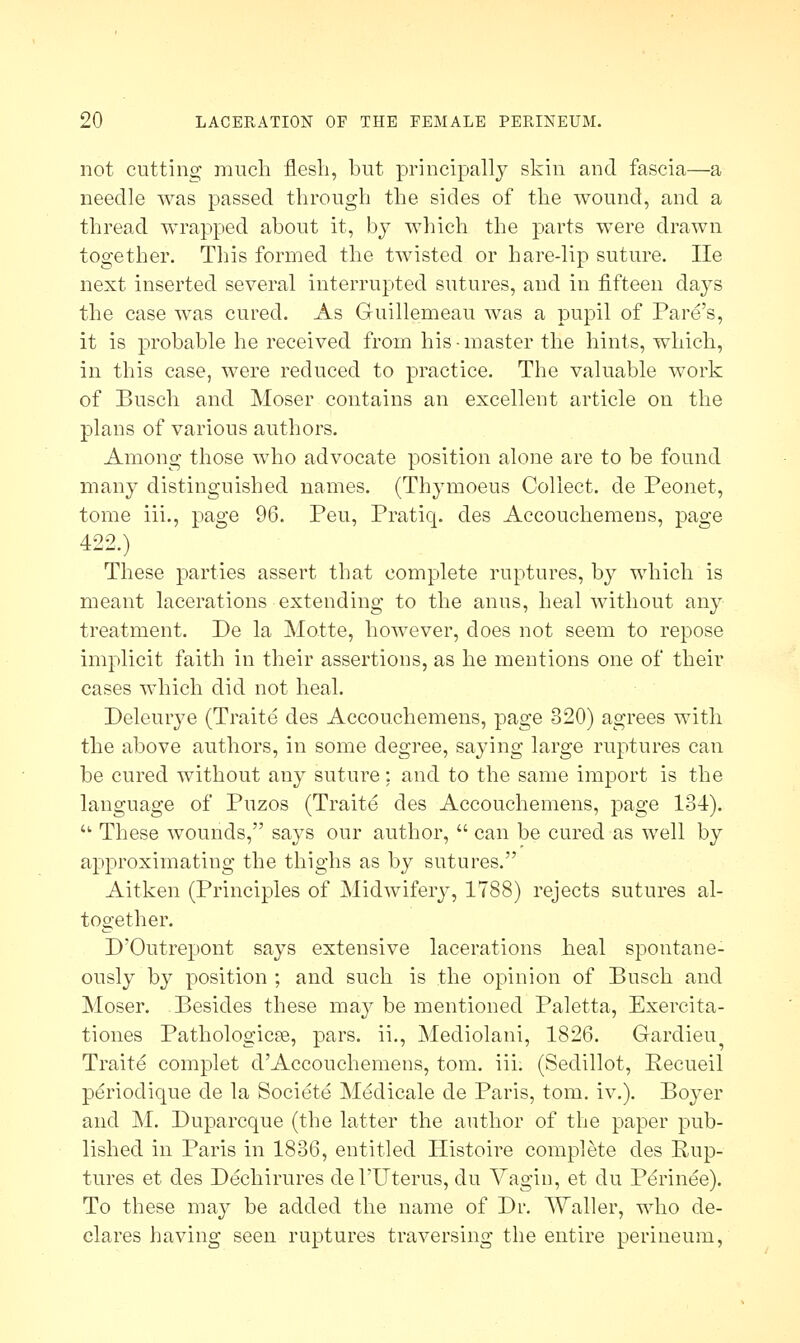 not cutting much flesh, but principally skin and fascia—a needle was passed through the sides of the wound, and a thread wrapped about it, by which the parts were drawn together. This formed the twisted or hare-lip suture. lie next inserted several interrupted sutures, and in fifteen days the case was cured. As Guillemeau was a pupil of Pare's, it is probable he received from his-master the hints, which, in this case, were reduced to practice. The valuable work of Busch and Moser contains an excellent article on the plans of various authors. Among those who advocate position alone are to be found many distinguished names. (Thymoeus Collect, de Peonet, tome iii., page 96. Peu, Pratiq. des Accouchemens, page 422.) These parties assert that complete ruptures, by which is meant lacerations extending to the anus, heal without any treatment. De la Matte, however, does not seem to repose implicit faith in their assertions, as he mentions one of their cases which did not heal. Deleurye (Traite des Accouchemens, page 320) agrees with the above authors, in some degree, saying large ruptures can be cured without any suture: and to the same import is the language of Puzos (Traite des Accouchemens, page 134). ■ These wounds, says our author,  can be cured as well by approximating the thighs as by sutures. Aitken (Principles of Midwifery, 1788) rejects sutures al- together. D'Outrepont says extensive lacerations heal spontane- ously by position ; and such is the opinion of Busch and Moser. Besides these may be mentioned Paletta, Exercita- tiones Pathologicas, pars, ii., Mediolani, 1826. Gardieu Traite complet d'Accouchemens, torn. iii. (Sedillot, Eecueil periodique de la Societe Medicale de Paris, torn. iv.). Boyer and M. Duparcque (the latter the author of the paper pub- lished in Paris in 1836, entitled ITistoire complete des Rup- tures et des Dechirures del'Uterus, du Vagin, et du Perinee). To these may be added the name of Dr. Waller, who de- clares having seen ruptures traversing the entire perineum,