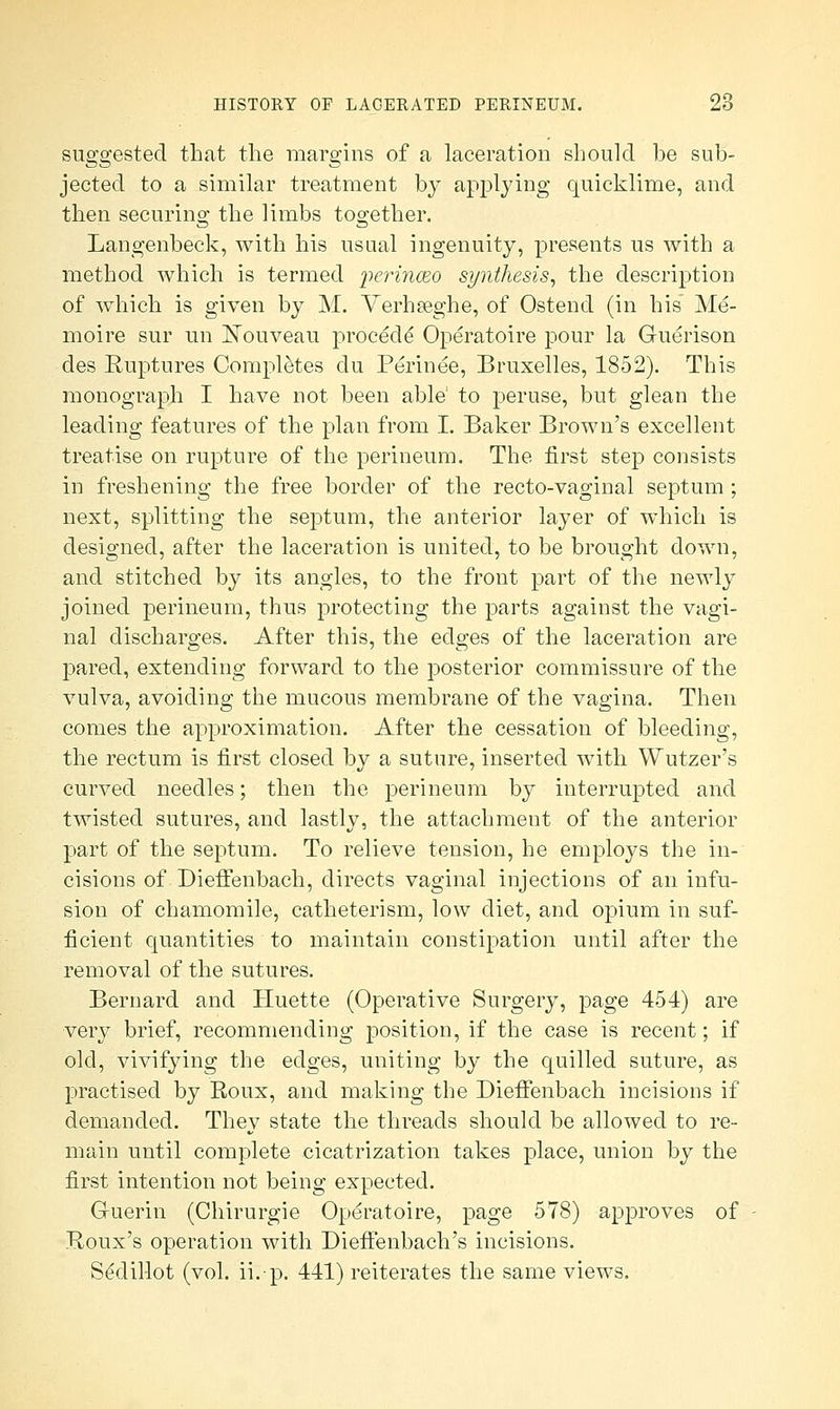 suggested that the margins of a laceration should be sub- jected to a similar treatment by applying quicklime, and then securing the limbs together. Langenbeck, with his usual ingenuity, presents us with a method which is termed perinceo synthesis, the description of which is given by M. Verhseghe, of Ostend (in his Me- moire sur un Nouveau procedd Operatoire pour la Guerison des Ruptures Completes du Perinee, Bruxelles, 1852). This monograph I have not been able' to peruse, but glean the leading features of the plan from I. Baker Brown's excellent treatise on rupture of the perineum. The first step consists in freshening the free border of the recto-vaginal septum; next, splitting the septum, the anterior layer of which is designed, after the laceration is united, to be brought down, and stitched by its angles, to the front part of the newly joined perineum, thus protecting the parts against the vagi- nal discharges. After this, the edges of the laceration are pared, extending forward to the posterior commissure of the vulva, avoiding the mucous membrane of the vagina. Then comes the approximation. After the cessation of bleeding, the rectum is first closed by a suture, inserted with Wutzer's curved needles; then the perineum by interrupted and twisted sutures, and lastly, the attachment of the anterior part of the septum. To relieve tension, he employs the in- cisions of Dieffenbach, directs vaginal injections of an infu- sion of chamomile, catheterism, low diet, and opium in suf- ficient quantities to maintain constipation until after the removal of the sutures. Bernard and Huette (Operative Surgery, page 454) are very brief, recommending position, if the case is recent; if old, vivifying the edges, uniting by the quilled suture, as practised by Roux, and making the DieiFenbach incisions if demanded. They state the threads should be allowed to re- main until complete cicatrization takes place, union by the first intention not being expected. Gruerin (Chirurgie Operatoire, page 578) approves of Roux's operation with Dieffenbach's incisions. Se'dillot (vol. ii.-p. 441) reiterates the same views.