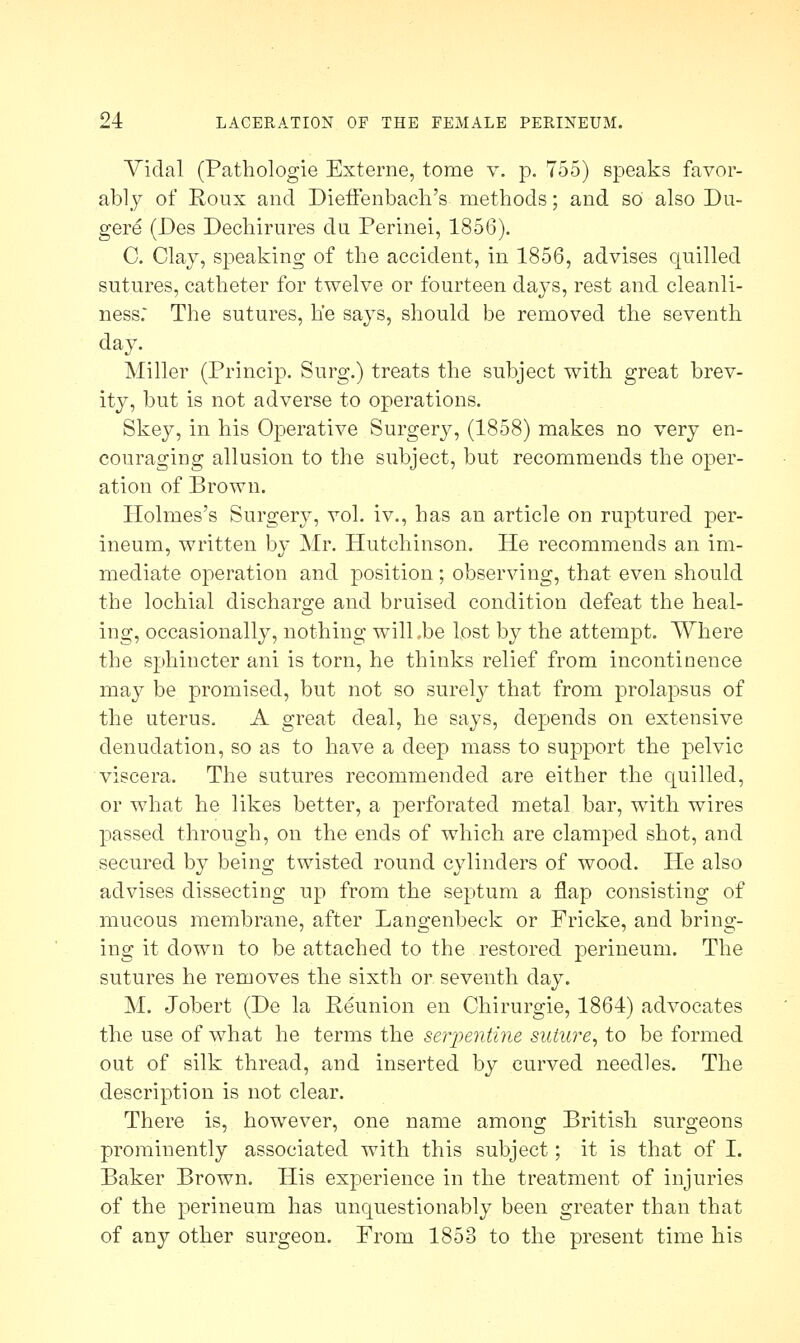 Vidal (Pathologie Externe, tome v. p. 755) speaks favor- ably of Roux and Dieffenbach's methods; and so also Du- gere (Des Dechirures du Perinei, 1856). C. Clay, speaking of the accident, in 1856, advises quilled sutures, catheter for twelve or fourteen days, rest and cleanli- ness: The sutures, he says, should be removed the seventh day. Miller (Princip. Surg.) treats the subject with great brev- ity, but is not adverse to operations. Skey, in his Operative Surgery, (1858) makes no very en- couraging allusion to the subject, but recommends the oper- ation of Brown. Holmes's Surgery, vol. iv., has an article on ruptured per- ineum, written by Mr. Hutchinson. He recommends an im- mediate operation and position; observing, that even should the lochial discharge and bruised condition defeat the heal- ing, occasionally, nothing wilLbe lost by the attempt. Where the sphincter ani is torn, he thinks relief from incontinence may be promised, but not so surely that from prolapsus of the uterus. A great deal, he says, depends on extensive denudation, so as to have a deep mass to support the pelvic viscera. The sutures recommended are either the quilled, or what he likes better, a perforated metal bar, with wires passed through, on the ends of which are clamped shot, and secured by being twisted round cylinders of wood. He also advises dissecting up from the septum a flap consisting of mucous membrane, after Langenbeck or Fricke, and bring- ing it down to be attached to the restored perineum. The sutures he removes the sixth or seventh day. M. Jobert (De la Reunion en Chirurgie, 1864) advocates the use of what he terms the serpentine suture, to be formed out of silk thread, and inserted by curved needles. The description is not clear. There is, however, one name among British surgeons prominently associated with this subject; it is that of I. Baker Brown. His experience in the treatment of injuries of the perineum has unquestionably been greater than that of any other surgeon. From 1853 to the present time his