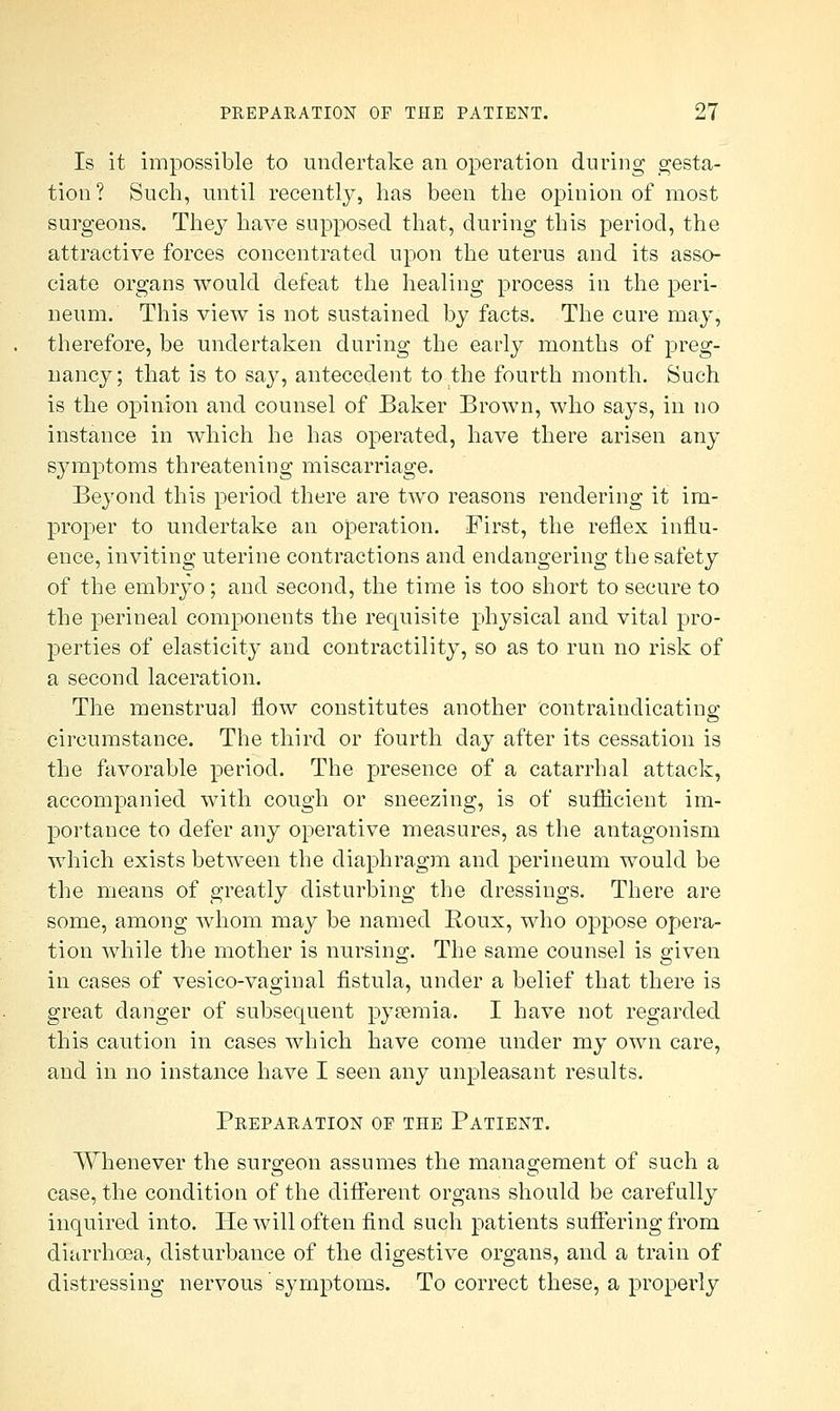 Is it impossible to undertake an operation during gesta- tion? Such, until recently, has been the opinion of most surgeons. They have supposed that, during this period, the attractive forces concentrated upon the uterus and its asso- ciate organs would defeat the healing process in the peri- neum. This view is not sustained by facts. The cure may, therefore, be undertaken during the early months of preg- nancy; that is to say, antecedent to the fourth month. Such is the opinion and counsel of Baker Brown, who says, in no instance in which he has operated, have there arisen any symptoms threatening miscarriage. Beyond this period there are two reasons rendering it im- proper to undertake an operation. First, the reflex influ- ence, inviting uterine contractions and endangering the safety of the embryo; and second, the time is too short to secure to the perineal components the requisite physical and vital pro- perties of elasticity and contractility, so as to run no risk of a second laceration. The menstrual flow constitutes another contraindicatino; circumstance. The third or fourth day after its cessation is the favorable period. The presence of a catarrhal attack, accompanied with cough or sneezing, is of sufficient im- portance to defer any operative measures, as the antagonism which exists between the diaphragm and perineum would be the means of greatly disturbing the dressings. There are some, among whom may be named Roux, who oppose opera- tion while the mother is nursing. The same counsel is given in cases of vesico-vaginal fistula, under a belief that there is great danger of subsequent pyaemia. I have not regarded this caution in cases which have come under my own care, and in no instance have I seen any unpleasant results. Preparation of the Patient. Whenever the surgeon assumes the management of such a case, the condition of the different organs should be carefully inquired into. He will often find such patients suffering from diarrhoea, disturbance of the digestive organs, and a train of distressing nervous' symptoms. To correct these, a properly