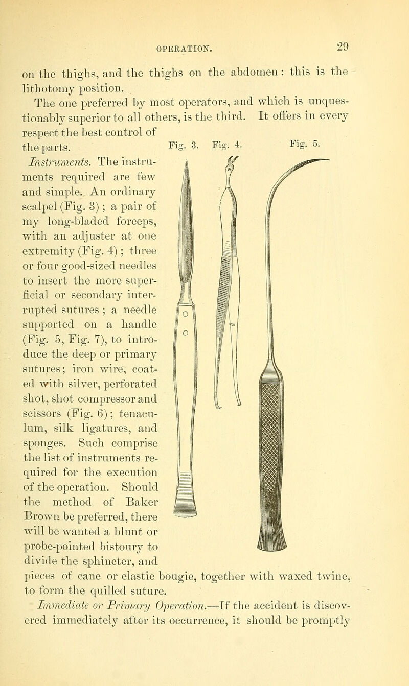 on the thighs, and the thighs on the abdomen : this is the lithotomy position. The one preferred by most operators, and which is unques- tionably superior to all others, is the third. It offers in every respect the best control of Fig. 3. Fiff. 4. Fig. 5. the parts. Instruments. The instru- ments required are few and simple. An ordinary scalpel (Fig. 3); a pair of my long-bladed forceps, with an adjuster at one extremity (Fig. 4); three or four good-sized needles to insert the more super- ficial or secondary inter- rupted sutures ; a needle supported on a handle (Fig. 5, Fig. 7), to intro- duce the deep or primary sutures; iron wire, coat- ed with silver, perforated shot, shot compressor and scissors (Fig. 6); tenacu- lum, silk ligatures, and sponges. Such comprise the list of instruments re- quired for the execution of the operation. Should the method of Baker Brown be preferred, there will be wanted a blunt or probe-pointed bistoury to divide the sphincter, and pieces of cane or elastic bougie, together with waxed twine, to form the quilled suture. Immediate or Primary Operation.—If the accident is discov- ered immediately after its occurrence, it should be promptly