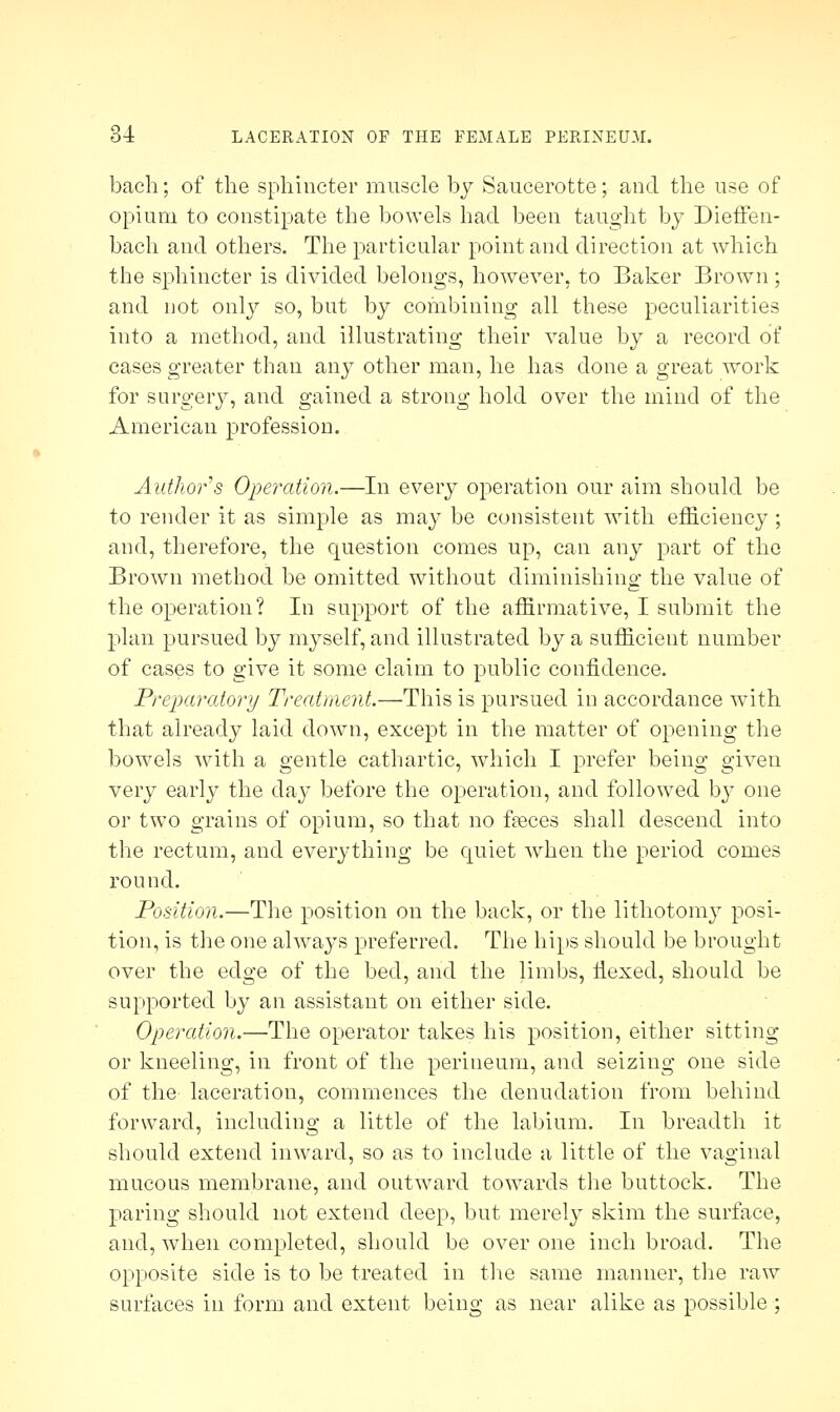 bach; of the sphincter muscle by Saucerotte; and the use of opium to constipate the bowels had been taught by Dieffen- bach and others. The particular point and direction at which the sphincter is divided belongs, however, to Baker Brown ; and not only so, but by combining all these peculiarities into a method, and illustrating their value by a record of cases greater than any other man, he has done a great work for surgery, and gained a strong hold over the mind of the American profession. Author s Operation.—In every operation our aim should be to render it as simple as may be consistent with efficiency ; and, therefore, the question comes up, can any part of the Brown method be omitted without diminishing the value of the operation? In support of the affirmative, I submit the plan pursued by myself, and illustrated by a sufficient number of cases to give it some claim to public confidence. Preparatory Treatment.—This is pursued in accordance with that already laid down, except in the matter of opening the bowels with a gentle cathartic, which I prefer being given very early the day before the operation, and followed by one or two grains of opium, so that no fasces shall descend into the rectum, and everything be quiet when the period comes round. Position.—The position on the back, or the lithotomy posi- tion, is the one always preferred. The hips should be brought over the edge of the bed, and the limbs, flexed, should be supported by an assistant on either side. Operation.—The operator takes his position, either sitting or kneeling, in front of the perineum, and seizing one side of the laceration, commences the denudation from behind forward, including a little of the labium. In breadth it should extend inward, so as to include a little of the vaginal mucous membrane, and outward towards the buttock. The paring should not extend deep, but merely skim the surface, and, when completed, should be over one inch broad. The opposite side is to be treated in the same manner, the raw surfaces in form and extent being as near alike as possible ;