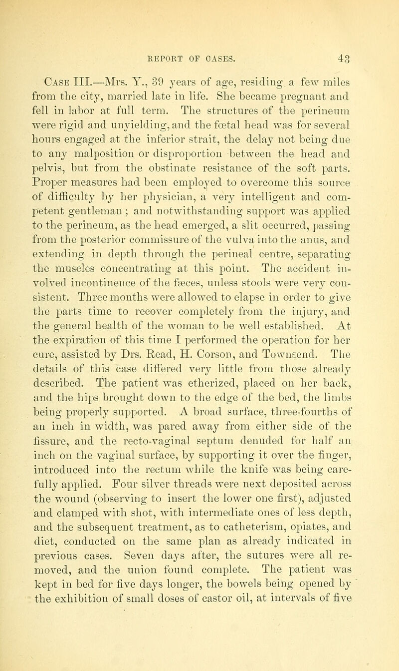 Case III.—Mrs. Y., 39 years of age, residing a few miles from the city, married late in life. She became pregnant and fell in labor at full term. The structures of the perineum were rigid and unyielding, and the foetal head was for several hours engaged at the inferior strait, the delay not being due to any malposition or disproportion between the head and pelvis, but from the obstinate resistance of the soft parts. Proper measures had been employed to overcome this source of difficulty by her physician, a very intelligent and com- petent gentleman ; and notwithstanding support was applied to the perineum, as the head emerged, a slit occurred, passing from the posterior commissure of the vulva into the anus, and extending in depth through the perineal centre, separating the muscles concentrating at this point. The accident in- volved incontinence of the fasces, unless stools were very con- sistent. Three months were allowed to elapse in order to give the parts time to recover completely from the injury, and the general health of the woman to be well established. At the expiration of this time I performed the operation for her cure, assisted by Drs. Read, H. Corson, and Town&end. The details of this case differed very little from those already described. The patient was etherized, placed on her back, and the hips brought down to the edge of the bed, the limbs being properly supported. A broad surface, three-fourths of an inch in width, was pared away from either side of the fissure, and the recto-vaginal septum denuded for half an inch on the vaginal surface, by supporting it over the finger, introduced into the rectum while the knife was being care- fully applied. Four silver threads were next deposited across the wound (observing to insert the lower one first), adjusted and clamped with shot, with intermediate ones of less depth, and the subsequent treatment, as to catheterism, opiates, and diet, conducted on the same plan as already indicated in previous cases. Seven days after, the sutures were all re- moved, and the union found complete. The patient was kept in bed for five days longer, the bowels being opened by the exhibition of small doses of castor oil, at intervals of five