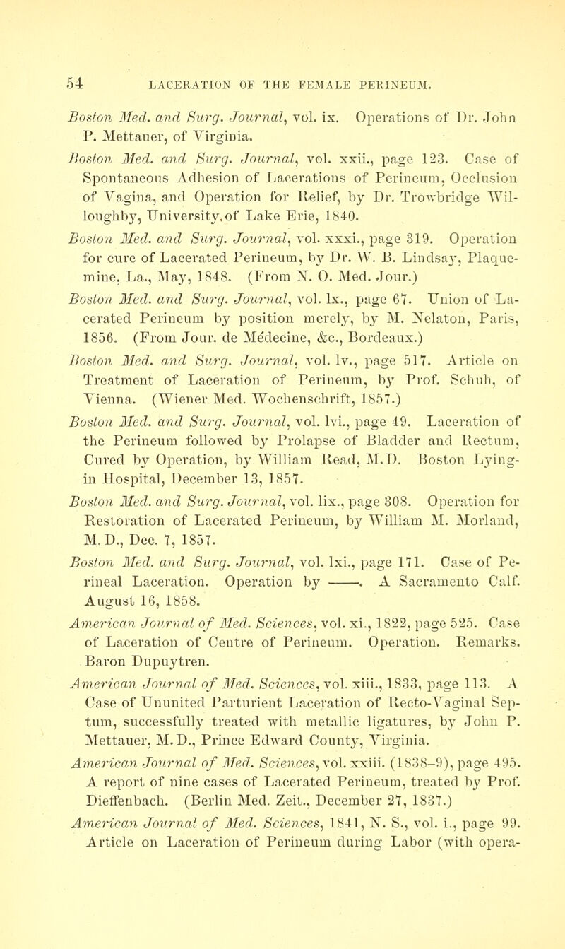 Boston Med. and Surg. Journal, vol. ix. Operations of Dr. John P. Mettauer, of Virginia. Boston Med. and Surg. Journal, vol. xxii., page 123. Case of Spontaneous Adhesion of Lacerations of Perineum, Occlusion of Vagina, and Operation for Relief, by Dr. Trowbridge Wil- loughby, University.of Lake Erie, 1840. Boston Med. and Surg. Journal, vol. xxxi., page 319. Operation for cure of Lacerated Perineum, by Dr. W. B. Lindsay, Plaque- mine, La., May, 1848. (From N. 0. Med. Jour.) Boston Med. and Surg. Journal, vol. Ix., page 67. Union of La- cerated Perineum by position merely, by M. Nelaton, Paris, 1856. (From Jour, de Medecine, &c, Bordeaux.) Boston Med. and Surg. Journal, vol. lv., page 517. Article on Treatment of Laceration of Perineum, by Prof. Schuh, of Vienna. (Wiener Med. Wochenschrift, 1857.) Boston Med. and Surg. Journal, vol. lvi., page 49. Laceration of the Perineum followed by Prolapse of Bladder and Rectum, Cured by Operation, by William Read, M.D. Boston Lying- in Hospital, December 13, 1857. Boston Med. and Surg. Journal, vol. lix., page 308. Operation for Restoration of Lacerated Perineum, by William M. Morland, M.D., Dec. 7, 1857. Boston Med. and Surg. Journal, vol. lxi., page 171. Case of Pe- rineal Laceration. Operation by . A Sacramento Calf. August 16, 1858. American Journal of Med. Sciences, vol. xi., 1822, page 525. Case of Laceration of Centre of Perineum. Operation. Remarks. Baron Dupuytren. American Journal of Med. Sciences, vol. xiii., 1833, page 113. A Case of Ununited Parturient Laceration of Recto-Vaginal Sep- tum, successfully treated with metallic ligatures, b}T John P. Mettauer, M.D., Prince Edward County, Virginia. American Journal of Med. Sciences, vol. xxiii. (1838-9), page 495. A report of nine cases of Lacerated Perineum, treated by Prof. Dieffenbach. (Berlin Med. Zeit., December 27, 1837.) American Journal of Med. Sciences, 1841, N. S., vol. i., page 99. Article on Laceration of Perineum during Labor (with opera-