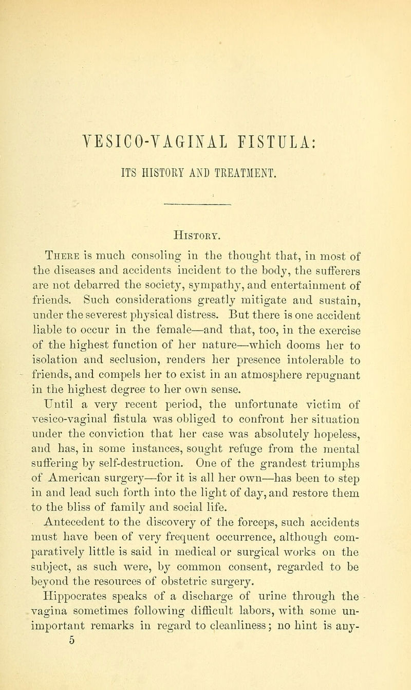 VESICOVAGINAL FISTULA: ITS HISTORY AND TREATMENT. History. There is much consoling in the thought that, in most of the diseases and accidents incident to the body, the sufferers are not debarred the society, sympathy, and entertainment of friends. Such considerations greatly mitigate and sustain, under the severest physical distress. But there is one accident liable to occur in the female—and that, too, in the exercise of the highest function of her nature—which dooms her to isolation and seclusion, renders her presence intolerable to friends, and compels her to exist in an atmosphere repugnant in the highest degree to her own sense. Until a very recent period, the unfortunate victim of vesico-vaginal fistula was obliged to confront her situation under the conviction that her case was absolutely hopeless, and has, in some instances, sought refuge from the mental suffering by self-destruction. One of the grandest triumphs of American surgery—for it is all her own—has been to step in and lead such forth into the light of day, and restore them to the bliss of family and social life. Antecedent to the discovery of the forceps, such accidents must have been of very frequent occurrence, although com- paratively little is said in medical or surgical works on the subject, as such were, by common consent, regarded to be beyond the resources of obstetric surgery. Hippocrates speaks of a discharge of urine through the vagina sometimes following difficult labors, with some un- important remarks in regard to cleanliness; no hint is any- 5