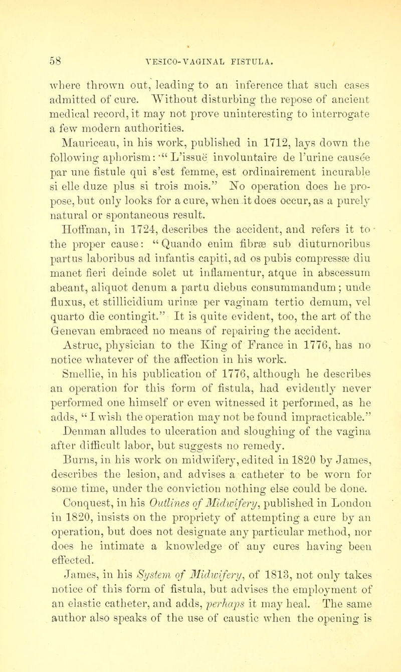 where thrown out, leading to an inference that such cases admitted of cure. Without disturbing the repose of ancient medical record, it may not prove uninteresting to interrogate a few modern authorities. Mauriceau, in his work, published in 1712, lays down the following aphorism: •L'issue involuntaire de l'urine causee par une flstule qui s'est femme, est ordinairement incurable si elle duze plus si trois mois. ~No operation does he pro- pose, but only looks for a cure, when it does occur, as a purely natural or spontaneous result. Hoffman, in 1724, describes the accident, and refers it to ■ the proper cause:  Quando enim fibrae sub diuturnoribus partus laboribus ad infantis capiti, ad os pubis compressee diu manet fieri deinde solet ut inflamentur, atque in abscessum abeant, aliquot denum a partu diebus consummandum; unde fluxus, et stillicidium urinse per vaginam tertio demum, vel quarto die contingit. It is quite evident, too, the art of the Genevan embraced no means of repairing the accident. Astruc, physician to the King of France in 1776, has no notice whatever of the affection in his work. Smellie, in his publication of 1776, although he describes an operation for this form of fistula, had evidently never performed one himself or even witnessed it performed, as he adds,  I wish the operation may not be found impracticable. Denman alludes to ulceration and sloughing 0f the vagina after difficult labor, but suggests no remedy. Burns, in his work on midwifery, edited in 1820 by James, describes the lesion, and advises a catheter to be worn for some time, under the conviction nothing else could be done. Conquest, in his Outlines of Midwifery, published in London in 1820, insists on the propriety of attempting a cure by an operation, but does not designate any particular method, nor does he intimate a knowledge of any cures having been effected. James, in his System of Midwifery, of 1813, not only takes notice of this form of fistula, but advises the employment of an elastic catheter, and adds, perhaps it may heal. The same author also speaks of the use of caustic when the opening is