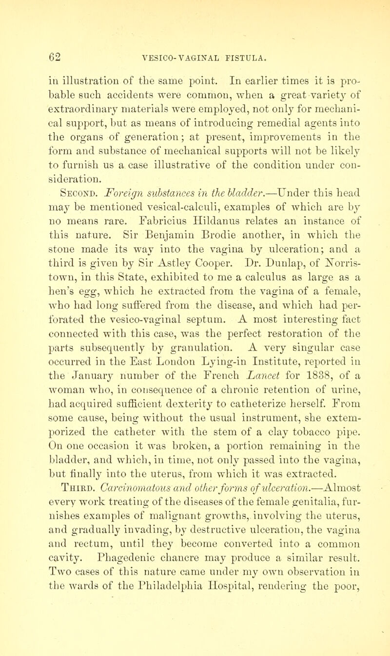 in illustration of the same point. In earlier times it is pro- bable such accidents were common, when a great variety of extraordinary materials were employed, not only for mechani- cal support, but as means of introducing remedial agents into the organs of generation; at present, improvements in the form and substance of mechanical supports will not be likely to furnish us a case illustrative of the condition under con- sideration. Second. Foreign substances in the bladder.—Under this head may be mentioned vesical-calculi, examples of which are by no means rare. Fabricius Hildanus relates an instance of this nature. Sir Benjamin Brodie another, in which the stone made its way into the vagina by ulceration; and a third is given by Sir Astley Cooper. Dr. Dunlap, of ]STorris- town, in this State, exhibited to me a calculus as large as a hen's egg, which he extracted from the vagina of a female, who had long suffered from the disease, and which had per- forated the vesico-vaginal septum. A most interesting fact connected with this case, was the perfect restoration of the parts subsequently by granulation. A very singular case occurred in the East London Lying-in Institute, reported in the January number of the French Lancet for 1838, of a woman who, in consequence of a chronic retention of urine, had acquired sufficient dexterity to catheterize herself. From some cause, being without the usual instrument, she extem- porized the catheter with the stem of a clay tobacco pipe. On one occasion it was broken, a portion remaining in the bladder, and which, in time, not only passed into the vagina, but finally into the uterus, from which it was extracted. Thied. Carcinomatous and. other forms of ulceration.—Almost every work treating of the diseases of the female genitalia, fur- nishes examples of malignant growths,.involving the uterus, and gradually invading, by destructive ulceration, the vagina and rectum, until they become converted into a common cavity. Phagedenic chancre may produce a similar result. Two cases of this nature came under my own observation in the wards of the Philadelphia Hospital, rendering the poor,