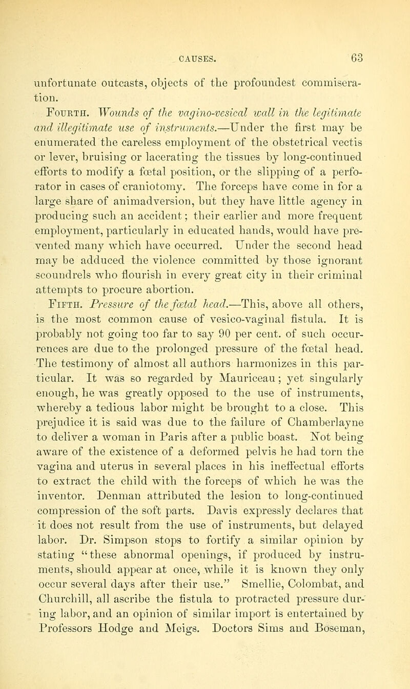 unfortunate outcasts, objects of the profoundest commisera- tion. Fourth. Wounds of the vagino-vesical wall in the legitimate and illegitimate use of instruments.—Under the first may be enumerated the careless employment of the obstetrical vectis or lever, bruisiug or lacerating the tissues by long-continued efforts to modify a foetal position, or the slipping of a perfo- rator in cases of craniotomy. The forceps have come in for a large share of animadversion, but they have little agency in producing such an accident; their earlier and more frequent employment, particularly in educated hands, would have pre- vented many which have occurred. Under the second head may be adduced the violence committed by those ignorant scoundrels who flourish in every great city in their criminal attempts to procure abortion. Fifth. Pressure of thefcetal head.—This, above all others, is the most common cause of vesico-vaginal fistula. It is probably not going too far to say 90 per cent, of such occur- rences are due to the prolonged pressure of the foetal head. The testimony of almost all authors harmonizes in this par- ticular. It was so regarded by Mauriceau; yet singularly enough, he was greatly opposed to the use of instruments, whereby a tedious labor might be brought to a close. This prejudice it is said was due to the failure of Chamberlayne to deliver a woman in Paris after a public boast. Not being aware of the existence of a deformed pelvis he had torn the vagina and uterus in several places in his ineffectual efforts to extract the child with the forceps of which he was the inventor. Denman attributed the lesion to long-continued compression of the soft parts. Davis expressly declares that ■ it does not result from the use of instruments, but delayed labor. Dr. Simpson stops to fortify a similar opinion by stating these abnormal openings, if produced by instru- ments, should appear at once, while it is known they only occur several days after their use. Smellie, Colombat, and Churchill, all ascribe the fistula to protracted pressure dur- ing labor, and an opinion of similar import is entertained by Professors Hodge and Meigs. Doctors Sims and Boseman,