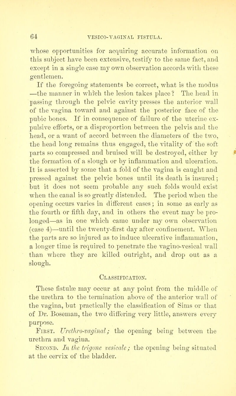 whose opportunities for acquiring accurate information on this subject have been extensive, testify to the same fact, and except in a single case my own observation accords with these gentlemen. If the foregoing statements be correct, what is the modus —the manner in which the lesion takes place ? The head in passing through the pelvic cavity presses the anterior wall of the vagina toward and against the posterior face of the pubic bones. If in consequence of failure of the uterine ex- pulsive efforts, or a disproportion between the pelvis and the head, or a want of accord between the diameters of the two, the head long remains thus engaged, the vitality of the soft parts so compressed and bruised will be destroyed, either by the formation of a slough or by inflammation and ulceration. It is asserted by some that a fold of the vagina is caught and pressed against the pelvic bones until its death is insured; but it does not seem probable any such folds would exist when the canal is so greatly distended. The period when the opening occurs varies in different cases; in some as early as the fourth or fifth day, and in others the event may be pro- longed—as in one which came under my own observation (case 4)—until the twenty-first day after confinement. When the parts are so injured as to induce ulcerative inflammation, a longer time is required to penetrate the vagino-vesical wall than where they are killed outright, and drop out as a slough. Classification. These fistulas may occur at any point from the middle of the urethra to the termination above of the anterior wall of the vagina, but practically the classification of Sims or that of Dr. Boseman, the two differing very little, answers every purpose. Fikst. TJrethro-vaginal; the opening being between the urethra and vagina. Second. In the trigone vesicate; the opening being situated at the cervix of the bladder.