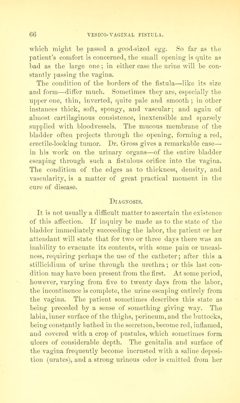 which might be passed a good-sized egg. So far as the patient's comfort is concerned, the small opening is quite as bad as the large one; in either case the urine will be con- stantly passing the vagina. The condition of the borders of the fistula—like its size and form—differ much. Sometimes they are, especially the upper one, thin, inverted, quite pale and smooth ; in other instances thick, soft, spongy, and vascular; and again of almost cartilaginous consistence, inextensible and sparsely supplied with bloodvessels. The mucous membrane of the bladder often projects through the opening, forming a red, erectile-looking tumor. Dr. Gross gives a remarkable case— in his work on the urinary organs—of the entire bladder escaping through such a fistulous orifice into the vagina. The condition of the edges as to thickness, density, and vascularity, is a matter of great practical moment in the cure of disease. Diagnosis. It is not usually a difficult matter to ascertain the existence of this affection. If inquiry be made as to the state of the bladder immediately succeeding the labor, the patient or her attendant will state that for two or three days there was an inability to evacuate its contents, with some pain or uneasi- ness, requiring perhaps the use of the catheter; after this a stillicidium of urine through the urethra; or this last con- dition may have been present from the first. At some period, however, varying from five to twenty days from the labor, the incontinence is complete, the urine escaping entirely from the vagina. The patient sometimes describes this state as being preceded by a sense of something giving way. The labia, inner surface of the thighs, perineum, and the buttocks, being constantly bathed in the secretion, become red, inflamed, and covered with a crop of pustules, which sometimes form ulcers of considerable depth. The genitalia and surface of the vagina frequently become incrusted with a saline deposi- tion (urates), and a strong urinous odor is emitted from her