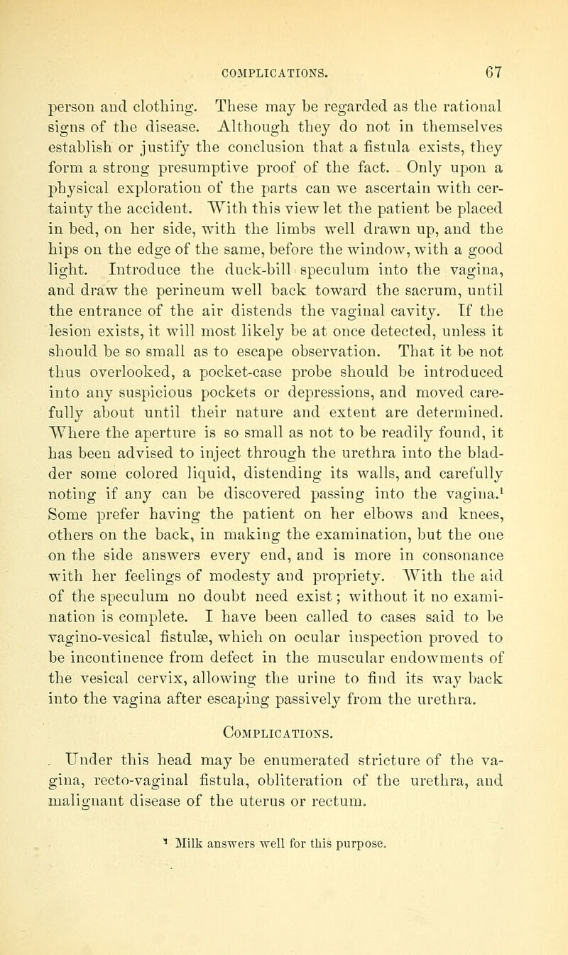 person and clothing. These may be regarded as the rational signs of the disease. Although they do not in themselves establish or justify the conclusion that a fistula exists, they form a strong presumptive proof of the fact. Only upon a physical exploration of the parts can we ascertain with cer- tainty the accident. With this view let the patient be placed in bed, on her side, with the limbs well drawn up, and the hips on the edge of the same, before the window, with a good light. Introduce the duck-bill, speculum into the vagina, and draw the perineum well back toward the sacrum, until the entrance of the air distends the vaginal cavity. Tf the lesion exists, it will most likely be at once detected, unless it should be so small as to escape observation. That it be not thus overlooked, a pocket-case probe should be introduced into any suspicious pockets or depressions, and moved care- fully about until their nature and extent are determined. Where the aperture is so small as not to be readily found, it has been advised to inject through the urethra into the blad- der some colored liquid, distending its walls, and carefully noting if any can be discovered passing into the vagina.1 Some prefer having the patient on her elbows and knees, others on the back, in making the examination, but the one on the side answers every end, and is more in consonance with her feelings of modesty and propriety. With the aid of the speculum no doubt need exist; without it no exami- nation is complete. I have been called to cases said to be vagi no-vesical fistulse, which on ocular inspection proved to be incontinence from defect in the muscular endowments of the vesical cervix, allowing the urine to find its way back into the vagina after escaping passively from the urethra. Complications. . Under this head may be enumerated stricture of the va- gina, recto-vaginal fistula, obliteration of the urethra, and malignant disease of the uterus or rectum. 1 Milk answers well for this purpose,