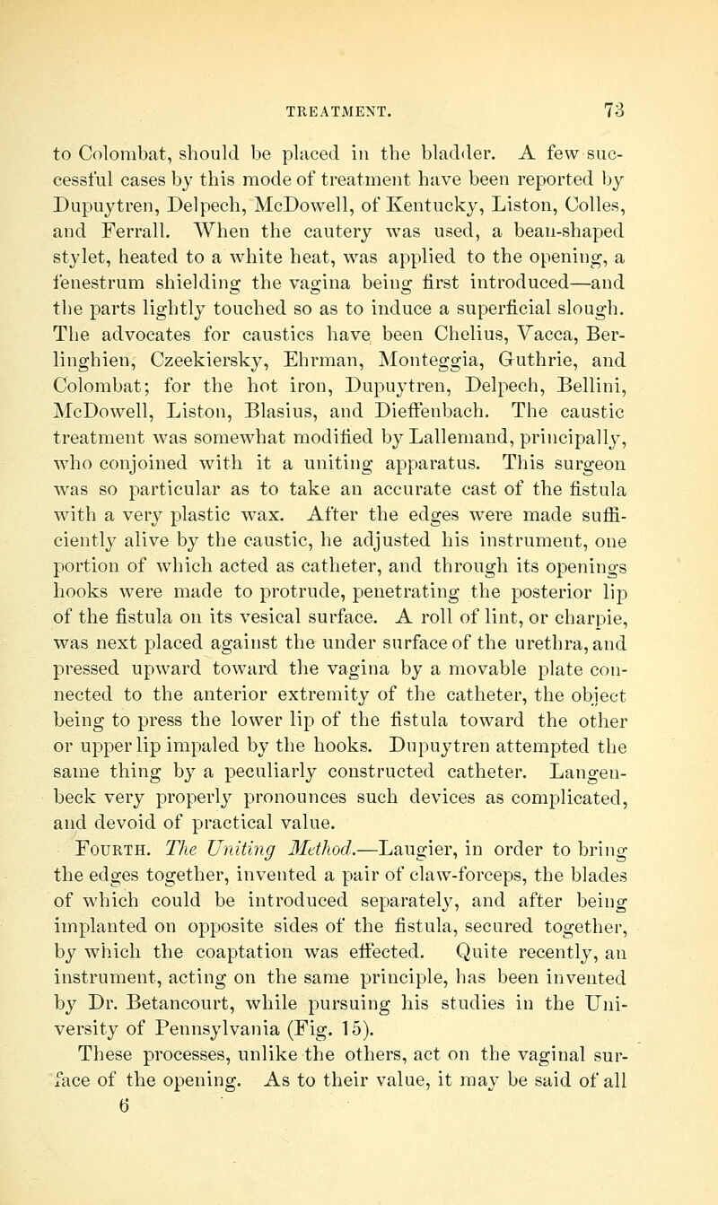 to Colombat, should be placed in the bladder. A few suc- cessful cases by this mode of treatment have been reported by Dupuytren, Delpech, McDowell, of Kentucky, Liston, Colles, and Ferrall. When the cautery was used, a bean-shaped stylet, heated to a white heat, was applied to the opening, a fenestrum shielding the vagina being first introduced—and the parts lightly touched so as to induce a superficial slough. The advocates for caustics have been Chelius, Vacca, Ber- linghien, Czeekiersky, Ehrman, Monteggia, Guthrie, and Colombat; for the hot iron, Dupuytren, Delpech, Bellini, McDowell, Liston, Blasius, and Dieffenbach. The caustic treatment was somewhat modified by Lallemand, principally, who conjoined with it a uniting apparatus. This surgeon was so particular as to take an accurate cast of the fistula with a very plastic wax. After the edges were made suffi- ciently alive by the caustic, he adjusted his instrument, oue portion of which acted as catheter, and through its openings hooks were made to protrude, penetrating the posterior lip of the fistula on its vesical surface. A roll of lint, or charpie, was next placed against the under surface of the urethra, and pressed upward toward the vagina by a movable plate con- nected to the anterior extremity of the catheter, the object being to press the lower lip of the fistula toward the other or upper lip impaled by the hooks. Dupuytren attempted the same thing by a peculiarly constructed catheter. Langen- beck very properly pronounces such devices as complicated, and devoid of practical value. Fourth. The Uniting Method.—Laugier, in order to bring the edges together, invented a pair of claw-forceps, the blades of which could be introduced separately, and after being implanted on opposite sides of the fistula, secured together, by which the coaptation was effected. Quite recently, an instrument, acting on the same principle, has been invented by Dr. Betancourt, while pursuing his studies in the Uni- versity of Pennsylvania (Fig. 15). These processes, unlike the others, act on the vaginal sur- face of the opening. As to their value, it may be said of all b'