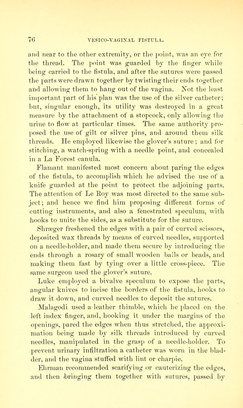 and near to the other extremity, or the point, was an eye for the thread. The point was guarded by the linger while being carried to the fistula, and after the sutures were passed the parts were drawn together by twisting their ends together and allowing them to hang out of the vagina. Not the least important part of his plan was the use of the silver catheter; but, singular enough, its utility was destroyed in a great measure by the attachment of a stopcock, only allowing the urine to flow at particular times. The same authority pro- posed the use of gilt or silver pins, and around them silk threads. He employed likewise the glover's suture; and for stitching, a watch-spring with a needle point, and concealed in a La Forest canula. Flamant manifested most concern about paring the edges of the fistula, to accomplish which he advised the use of a knife guarded at the point to protect the adjoining parts. The attention of Le Roy was most directed to the same sub- ject; and hence we find him proposing different forms of cutting instruments, and also a fenestrated speculum, with hooks to unite the sides, as a substitute for the suture. Shrseger freshened the edges with a pair of curved scissors, deposited wax threads by means of curved needles, supported on a needle-holder, and made them secure by introducing the ends through a rosary of small wooden balls or beads, and making them fast by tying over a little cross-piece. The same surgeon used the glover's suture. Luke employed a bivalve speculum to expose the parts, angular knives to incise the borders of the fistula, hooks to draw it down, and curved needles to deposit the sutures. Malagodi used a leather thimble, which he placed on the left index finger, and, hooking it under the margins of the openings, pared the edges when thus stretched, the approxi- mation being made by silk threads introduced by curved needles, manipulated in the grasp of a needle-holder. To prevent urinary infiltration a catheter was worn in the blad- der, and the vagina stuffed with lint or charpie. Ehrman recommended scarifying or cauterizing the edges, and then ^bringing them together with sutures, passed by