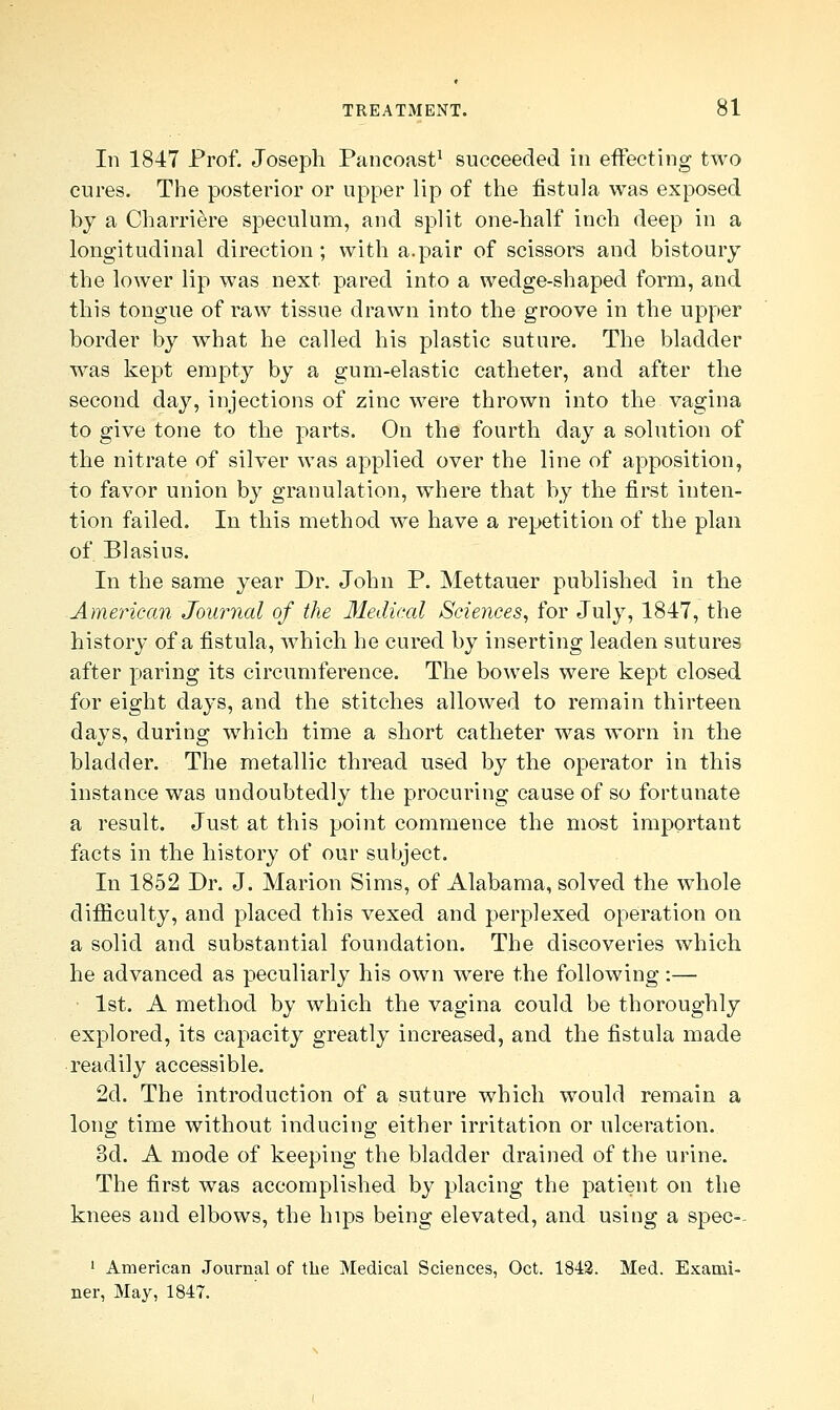 In 1847 Prof. Joseph Pancoast1 succeeded in effecting two cures. The posterior or upper lip of the fistula was exposed by a Charriere speculum, and split one-half inch deep in a longitudinal direction; with a.pair of scissors and bistoury the lower lip was next pared into a wedge-shaped form, and this tongue of raw tissue drawn into the groove in the upper border by what he called his plastic suture. The bladder was kept empty by a gum-elastic catheter, and after the second day, injections of zinc were thrown into the vagina to give tone to the parts. On the fourth day a solution of the nitrate of silver was applied over the line of apposition, to favor union by granulation, where that by the first inten- tion failed. In this method we have a repetition of the plan of Blasius. In the same year Dr. John P. Mettauer published in the American Journal of the Medical Sciences, for July, 1847, the history of a fistula, which he cured by inserting leaden sutures after paring its circumference. The bowels were kept closed for eight days, and the stitches allowed to remain thirteen days, during which time a short catheter was worn in the bladder. The metallic thread used by the operator in this instance was undoubtedly the procuring cause of so fortunate a result. Just at this point commence the most important facts in the history of our subject. In 1852 Dr. J. Marion Sims, of Alabama, solved the whole difficulty, and placed this vexed and perplexed operation on a solid and substantial foundation. The discoveries which he advanced as peculiarly his own were the following:— 1st. A method by which the vagina could be thoroughly explored, its capacity greatly increased, and the fistula made readily accessible. 2d. The introduction of a suture which would remain a long time without inducing either irritation or ulceration. 3d. A mode of keeping the bladder drained of the urine. The first was accomplished by placing the patient on the knees and elbows, the hips being elevated, and using a spec-- 1 American Journal of the Medical Sciences, Oct. 1842. Med. Exami- ner, May, 1847.