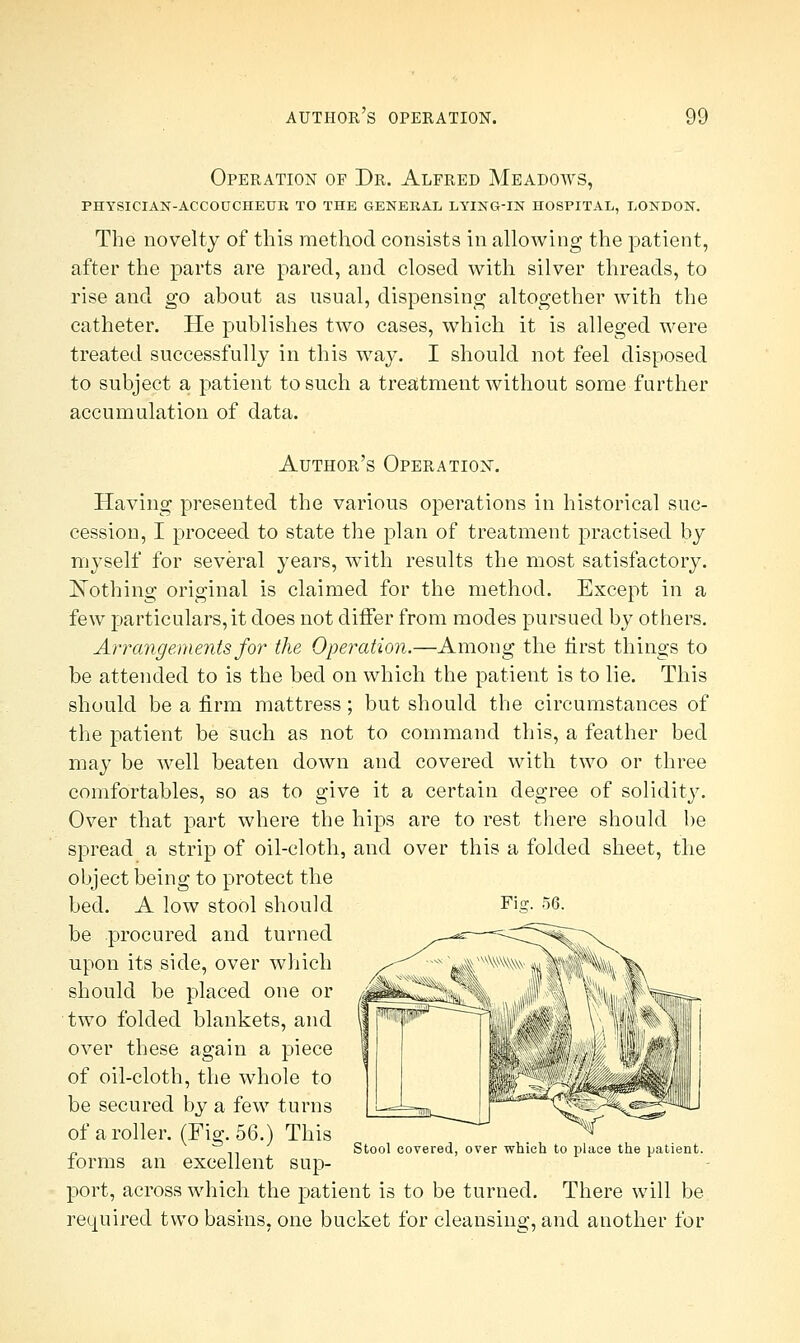 Operation of Dr. Alfred Meadows, PHYSICIAN-ACCOUCHEUR TO THE GENERAL LYING-IN HOSPITAL, LONDON. The novelty of this method consists in allowing the patient, after the parts are pared, and closed with silver threads, to rise and go about as usual, dispensing altogether with the catheter. He publishes two cases, which it is alleged were treated successfully in this way. I should not feel disposed to subject a patient to such a treatment without some further accumulation of data. Author's Operation. Having presented the various operations in historical suc- cession, I proceed to state the plan of treatment practised by myself for several years, wTith results the most satisfactory. ISTothing original is claimed for the method. Except in a few particulars, it does not differ from modes pursued by others. Arrangements for the Operation.—Among the first things to be attended to is the bed on which the patient is to lie. This should be a firm mattress; but should the circumstances of the patient be such as not to command this, a feather bed may be well beaten down and covered with two or three comfortables, so as to give it a certain degree of solidity. Over that part where the hips are to rest there should be spread a strip of oil-cloth, and over this a folded sheet, the object being to protect the bed. A low stool should Fig. 56. be procured and turned upon its side, over which should be placed one or two folded blankets, and over these again a piece of oil-cloth, the whole to be secured by a few turns of a roller. (Fig. 56.) This Stool covered, over which to place the patient. torms an excellent sup- port, across which the patient is to be turned. There will be required two basins, one bucket for cleansing, and another for