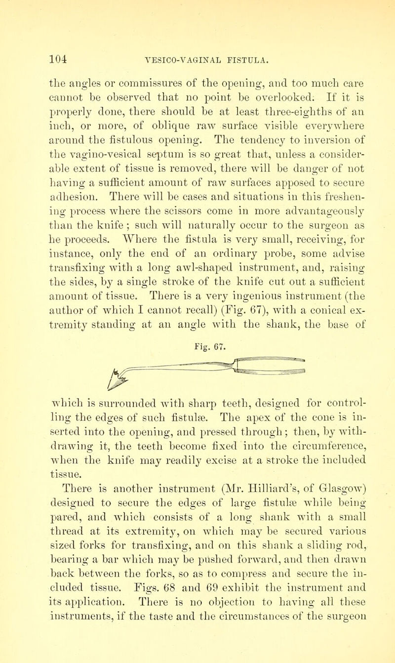 the angles or commissures of the opening, and too much care cannot be observed that no point be overlooked. If it is properly done, there should be at least three-eighths of an inch, or more, of oblique raw surface visible everywhere around the fistulous opening. The tendency to inversion of the vagino-vesical septum is so great that, unless a consider- able extent of tissue is removed, there will be danger of not having a sufficient amount of raw surfaces apposed to secure adhesion. There will be cases and situations in this freshen- ing process where the scissors come in more advantageously than the knife ; such will naturally occur to the surgeon as he proceeds. Where the fistula is very small, receiving, for instance, only the end of an ordinary probe, some advise transfixing with a long awl-shaped instrument, and, raising the sides, by a single stroke of the knife cut out a sufficient amount of tissue. There is a very ingenious instrument (the author of which I cannot recall) (Fig. 67), with a conical ex- tremity standing at an angle with the shank, the base of Fig. 67. u which is surrounded with sharp teeth, designed for control- ling the edges of such fistulas. The apex of the cone is in- serted into the opening, and pressed through ; then, by with- drawing it, the teeth become fixed into the circumference, when the knife may readily excise at a stroke the included tissue. There is another instrument (Mr. Hilliard's, of Glasgow) designed to secure the edges of large fistulas while being pared, and which consists of a long shank with a small thread at its extremity, on which may be secured various sized forks for transfixing, and on this shank a sliding rod, bearing a bar which may be pushed forward, and then drawn back between the forks, so as to compress and secure the in- cluded tissue. Figs. 68 and 69 exhibit the instrument and its application. There is no objection to having all these instruments, if the taste and the circumstances of the surgeon