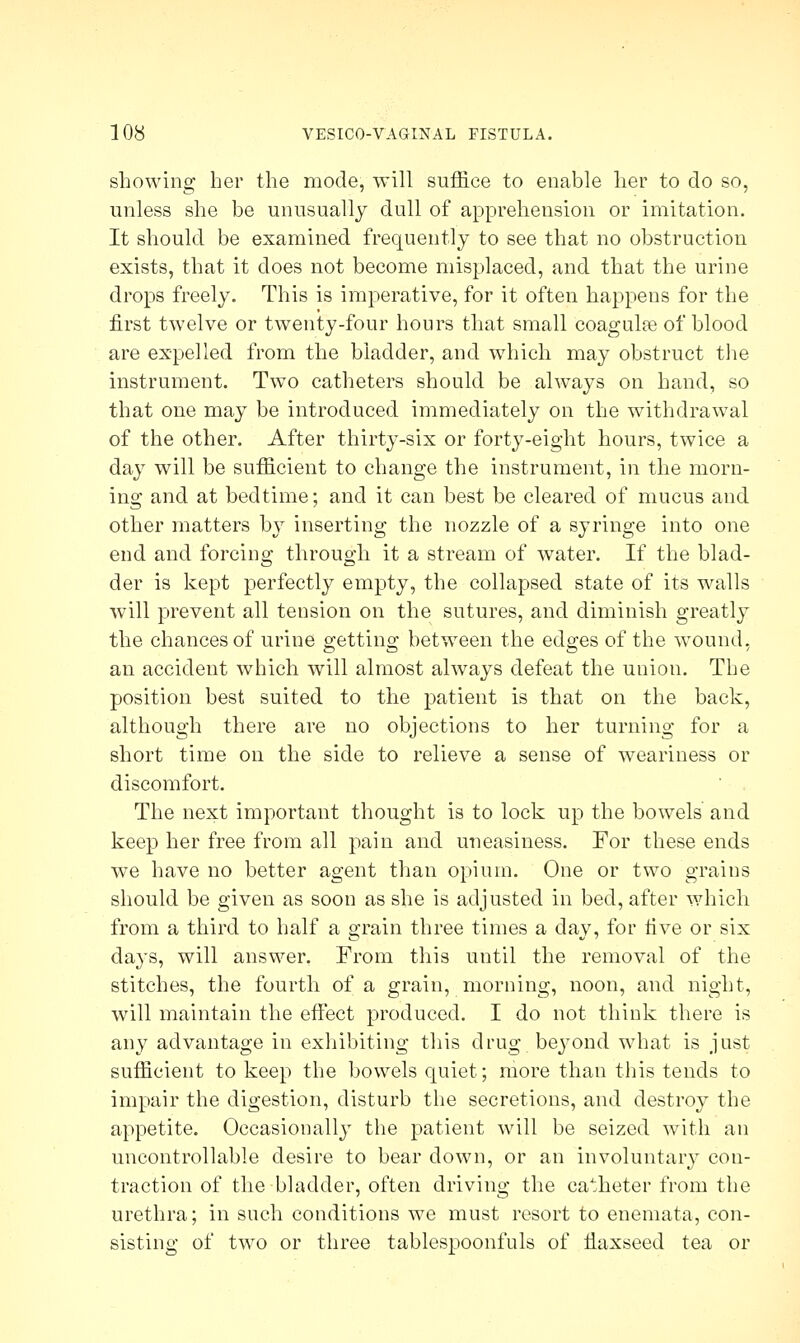 showing her the mode, will suffice to enable her to do so, unless she be unusually dull of apprehension or imitation. It should be examined frequently to see that no obstruction exists, that it does not become misplaced, and that the urine drops freely. This is imperative, for it often happens for the first twelve or twenty-four hours that small coagulee of blood are expelled from the bladder, and which may obstruct the instrument. Two catheters should be always on hand, so that one may be introduced immediately on the withdrawal of the other. After thirty-six or forty-eight hours, twice a day will be sufficient to change the instrument, in the morn- ing and at bedtime; and it can best be cleared of mucus and other matters by inserting the nozzle of a syringe into one end and forcing through it a stream of water. If the blad- der is kept perfectly empty, the collapsed state of its walls will prevent all tension on the sutures, and diminish greatly the chances of urine getting between the edges of the wound, an accident which will almost always defeat the union. The position best suited to the patient is that on the back, although there are no objections to her turning for a short time on the side to relieve a sense of weariness or discomfort. The next important thought is to lock up the bowels and keep her free from all pain and uneasiness. For these ends we have no better agent than opium. One or two grains should be given as soon as she is adjusted in bed, after which from a third to half a grain three times a day, for five or six days, will answer. From this until the removal of the stitches, the fourth of a grain, morning, noon, and night, will maintain the effect produced. I do not think there is any advantage in exhibiting this drug bejTond what is just sufficient to keep the bowels quiet; more than this tends to impair the digestion, disturb the secretions, and destroy the appetite. Occasionally the patient will be seized with an uncontrollable desire to bear down, or an involuntary con- traction of the bladder, often driving the catheter from the urethra; in such conditions we must resort to enemata, con- sisting of two or three tablespoonfuls of flaxseed tea or