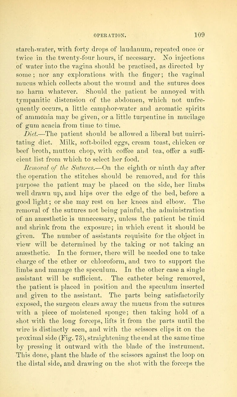 starch-water, with forty drops of laudanum, repeated once or twice in the twenty-four hours, if necessary. ]STo injections of water into the vagina should be practised, as directed by some ; nor any explorations with the finger; the vaginal mucus which collects about the wound and the sutures does no harm whatever. Should the patient be annoyed with tympanitic distension of the abdomen, which not unfre- quently occurs, a little camphor-water and aromatic spirits of ammonia may be given, or a little turpentine in mucilage of gum acacia from time to time. Diet.—The patient should be allowed a liberal but unirri- tating diet. Milk, soft-boiled eggs, cream toast, chicken or beef broth, mutton chop, with coffee and tea, ofFer a suffi- cient list from which to select her food. Removal of the Sutures.—On the eighth or ninth day after the operation the stitches should be removed, and for this purpose the patient may be placed on the side, her limbs well drawn up, and hips over the edge of the bed, before a good light; or she may rest on her knees and elbow. The removal of the sutures not being painful, the administration of an anaesthetic is unnecessary, unless the patient be timid and shrink from the exposure; in which event it should be given. The number of assistants requisite for the object in view will be determined by the taking or not taking an anaesthetic. In the former, there will be needed one to take charge of the ether or chloroform, and two to support the limbs and manage the speculum. In the other case a single assistant will be sufficient. The catheter being removed, the patient is placed in position and the speculum inserted and given to the assistant. The parts being satisfactorily exposed, the surgeon clears away the mucus from the sutures with a piece of moistened sponge; then taking hold of a shot with the long forceps, lifts it from the parts until the wire is distinctly seen, and with the scissors clips it on the proximal side (Fig. 73), straightening the end at the same time by pressing it outward with the blade of the instrument. This done, plant the blade of the scissors against the loop on the distal side, and drawing on the shot with the forceps the