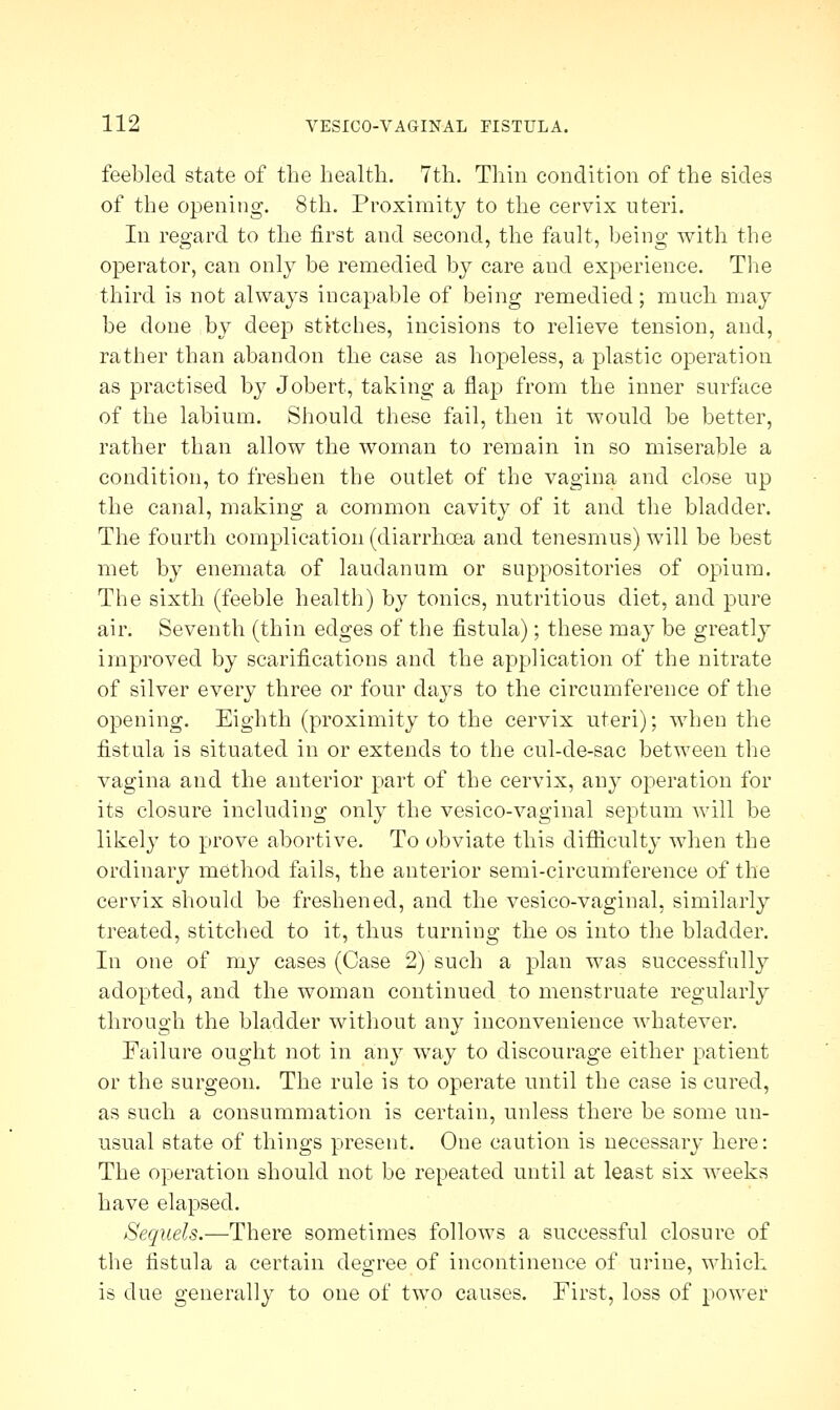 feebled state of the health. 7th. Thin condition of the sides of the opening. 8th. Proximity to the cervix uteri. In regard to the first and second, the fault, being with the operator, can only be remedied by care and experience. The third is not always incapable of being remedied; much may be done by deep stitches, incisions to relieve tension, and, rather than abandon the case as hopeless, a plastic operation as practised by Jobert, taking a flap from the inner surface of the labium. Should these fail, then it would be better, rather than allow the woman to remain in so miserable a condition, to freshen the outlet of the vagina and close up the canal, making a common cavity of it and the bladder. The fourth complication (diarrhoea and tenesmus) will be best met by enemata of laudanum or suppositories of opium. The sixth (feeble health) by tonics, nutritious diet, and pure air. Seventh (thin edges of the fistula); these may be greatly improved by scarifications and the application of the nitrate of silver every three or four days to the circumference of the opening. Eighth (proximity to the cervix uteri); when the fistula is situated in or extends to the cul-de-sac between the vagina and the anterior part of the cervix, any operation for its closure including only the vesico-vaginal septum will be likely to prove abortive. To obviate this difficulty when the ordinary method fails, the anterior semi-circumference of the cervix should be freshened, and the vesico-vaginal, similarly treated, stitched to it, thus turning the os into the bladder. In one of my cases (Case 2) such a plan was successfully adopted, and the woman continued to menstruate regularly through the bladder without any inconvenience whatever. Failure ought not in any way to discourage either patient or the surgeon. The rule is to operate until the case is cured, as such a consummation is certain, unless there be some un- usual state of things present. One caution is necessary here: The operation should not be repeated until at least six weeks have elapsed. Sequels.—There sometimes follows a successful closure of the fistula a certain degree of incontinence of urine, which is due generally to one of two causes. First, loss of power