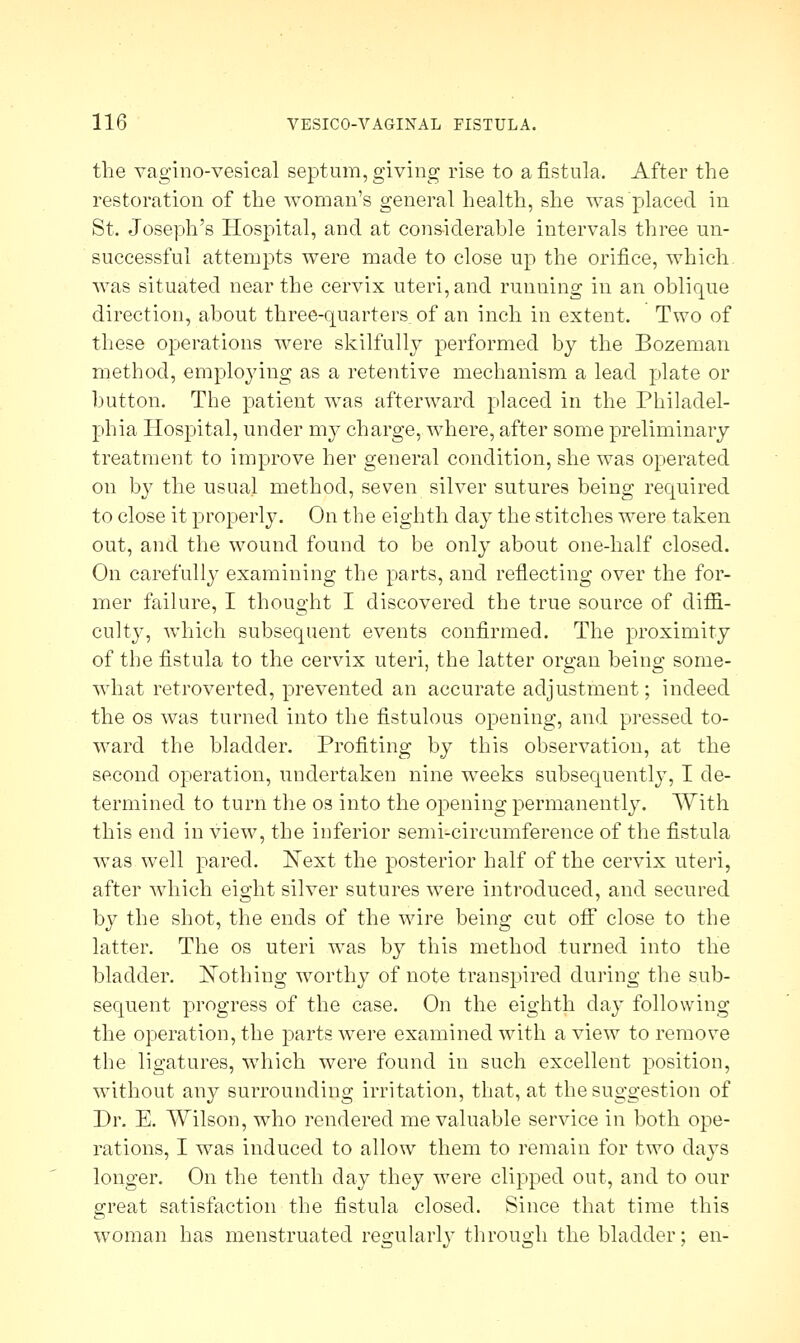 the vaginovesical septum, giving rise to a fistula. After the restoration of the woman's general health, she was placed in St. Joseph's Hospital, and at considerable intervals three un- successful attempts were made to close up the orifice, which was situated near the cervix uteri, and running in an oblique direction, about three-quarters of an inch in extent. Two of these operations were skilfully performed by the Bozeman method, employing as a retentive mechanism a lead plate or button. The patient was afterward placed in the Philadel- phia Hospital, under my charge, where, after some preliminary treatment to improve her general condition, she was operated on by the usual method, seven silver sutures being required to close it properly. On the eighth day the stitches were taken out, and the wound found to be only about one-half closed. On carefully examining the parts, and reflecting over the for- mer failure, I thought I discovered the true source of diffi- culty, which subsequent events confirmed. The proximity of the fistula to the cervix uteri, the latter organ being some- what retroverted, prevented an accurate adjustment; indeed the os was turned into the fistulous opening, and pressed to- ward the bladder. Profiting by this observation, at the second operation, undertaken nine weeks subsequently, I de- termined to turn the os into the opening permanently. With this end in view, the inferior semi-circumference of the fistula was well pared. Next the posterior half of the cervix uteri, after which eight silver sutures were introduced, and secured by the shot, the ends of the wire being cut off close to the latter. The os uteri was by this method turned into the bladder. Nothing worthy of note transpired during the sub- sequent progress of the case. On the eighth day following the operation, the parts were examined with a view to remove the ligatures, which were found in such excellent position, without any surrounding irritation, that, at the suggestion of Dr. E. Wilson, who rendered me valuable service in both ope- rations, I was induced to allow them to remain for two days longer. On the tenth day they were clipped out, and to our great satisfaction the fistula closed. Since that time this woman has menstruated regularly through the bladder; en-