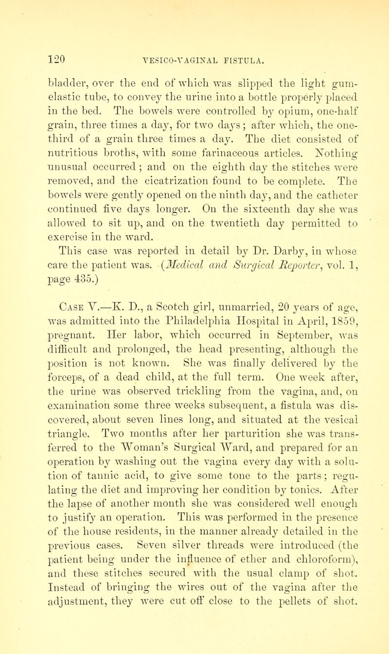 bladder, over the end of which was slipped the light gum- elastic tube, to convey the urine into a bottle properly placed in the bed. The bowels were controlled by opium, one-half grain, three times a day, for two days; after which, the one- third of a grain three times a day. The diet consisted of nutritious broths, with some farinaceous articles. Kothinc>: unusual occurred ; and on the eighth day the stitches were removed, and the cicatrization found to be complete. The bowels were gently opened on the ninth day, and the catheter continued five days longer. On the sixteenth day she was allowed to sit up, and on the twentieth day permitted to exercise in the ward. This case was reported in detail by Dr. Darby, in whose care the patient was. (Medical and Surgical Reporter, vol. 1, page 485.) Case Y.—K. D., a Scotch girl, unmarried, 20 years of age, was admitted into the Philadelphia Hospital in April, 1859, pregnant. Her labor, which occurred in September, was difficult and prolonged, the head presenting, although the position is not known. She was finally delivered by the forceps, of a dead child, at the full term. One week after, the urine was observed trickling from the vagina, and, on examination some three weeks subsequent, a fistula was dis- covered, about seven lines long, and situated at the vesical triangle. Two months after her parturition she was trans- ferred to the Woman's Surgical Ward, and prepared for an operation by washing out the vagina every day with a solu- tion of tannic acid, to give some tone to the parts; regu- lating the diet and improving her condition by tonics. After the lapse of another month she was considered well enough to justify an operation. This was performed in the presence of the house residents, in the manner already detailed in the previous cases. Seven silver threads were introduced (the patient being under the influence of ether and chloroform), and these stitches secured with the usual clamp of shot. Instead of bringing the wires out of the vagina after the adjustment, they were cut off close to the pellets of shot.