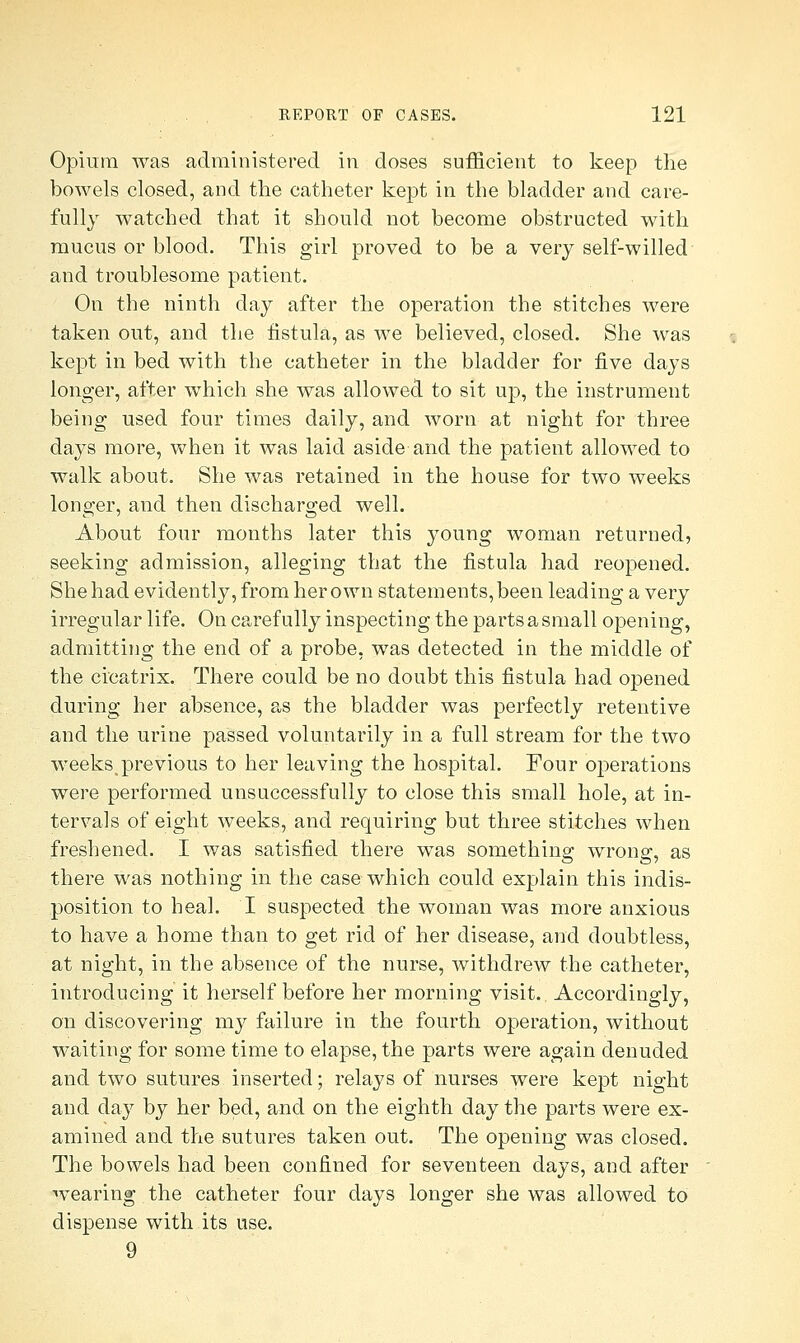 Opium was administered in doses sufficient to keep the bowels closed, and the catheter kept in the bladder and care- fully watched that it should not become obstructed with mucus or blood. This girl proved to be a very self-willed and troublesome patient. On the ninth day after the operation the stitches were taken out, and the fistula, as we believed, closed. She was kept in bed with the catheter in the bladder for five days longer, after which she was allowed to sit up, the instrument being used four times daily, and worn at night for three days more, when it was laid aside and the patient allowed to walk about. She was retained in the house for two weeks longer, and then discharged well. About four months later this }^oung woman returned, seeking admission, alleging that the fistula had reopened. She had evidently, from her own statements, been leading a very irregular life. On carefully inspecting the parts a small opening, admitting the end of a probe, was detected in the middle of the cicatrix. There could be no doubt this fistula had opened during her absence, as the bladder was perfectly retentive and the urine passed voluntarily in a full stream for the two weeks^previous to her leaving the hospital. Four operations were performed unsuccessfully to close this small hole, at in- tervals of eight weeks, and requiring but three stitches when freshened. I was satisfied there was something wrong, as there was nothing in the case which could explain this indis- position to heal. I suspected the woman was more anxious to have a home than to get rid of her disease, and doubtless, at night, in the absence of the nurse, withdrew the catheter, introducing it herself before her morning visit. Accordingly, on discovering my failure in the fourth operation, without waiting for some time to elapse, the parts were again denuded and two sutures inserted; relays of nurses were kept night and day by her bed, and on the eighth day the parts were ex- amined and the sutures taken out. The opening was closed. The bowels had been confined for seventeen days, and after wearing the catheter four days longer she was allowed to dispense with its use. 9