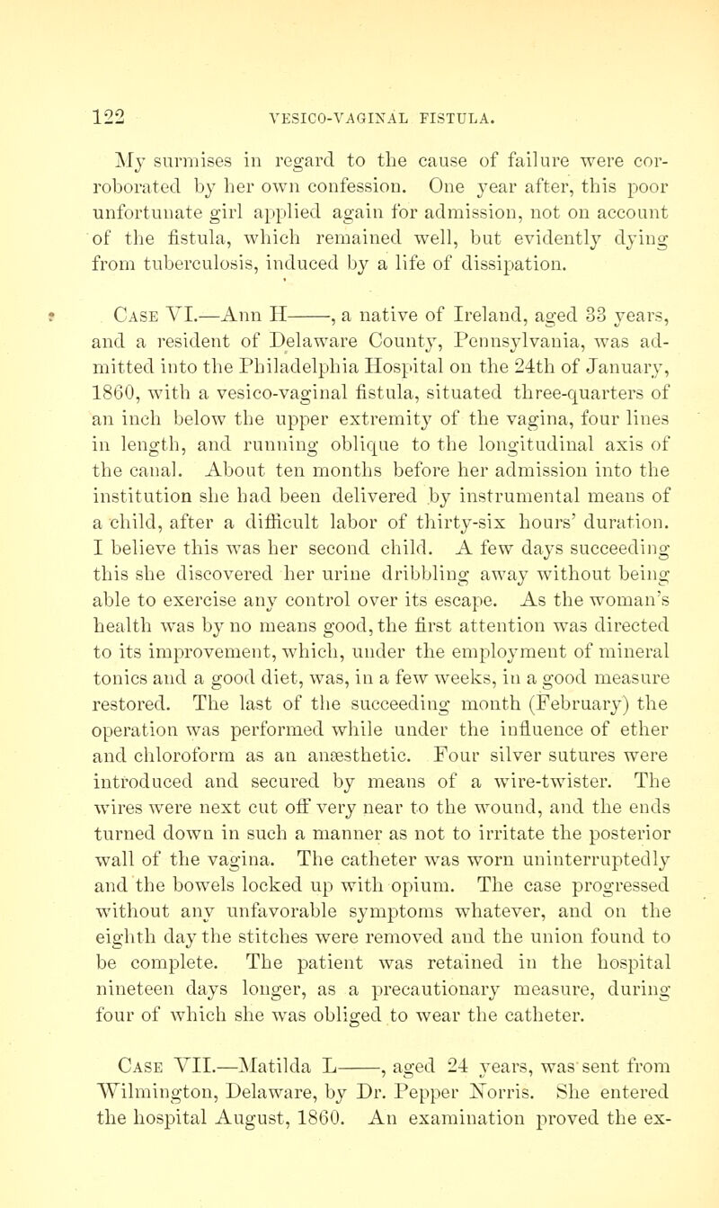 My surmises in regard to the cause of failure were cor- roborated by her own confession. One year after, this poor unfortunate girl applied again for admission, not on account of the fistula, which remained well, but evidently dying from tuberculosis, induced by a life of dissipation. Case VI.—Ann H , a native of Ireland, aged 33 years, and a resident of Delaware County, Pennsylvania, was ad- mitted into the Philadelphia Hospital on the 24th of January, 1860, with a vesico-vaginal fistula, situated three-quarters of an inch below the upper extremity of the vagina, four lines in length, and running oblique to the longitudinal axis of the canal. About ten months before her admission into the institution she had been delivered by instrumental means of a child, after a difficult labor of thirty-six hours' duration. I believe this was her second child. A few days succeeding this she discovered her urine dribbling away without being able to exercise any control over its escape. As the woman's health was by no means good, the first attention was directed to its improvement, which, under the employment of mineral tonics and a good diet, was, in a few weeks, in a good measure restored. The last of the succeeding month (February) the operation was performed while under the influence of ether and chloroform as an anesthetic. Four silver sutures were introduced and secured by means of a wire-twister. The wires were next cut off very near to the wound, and the ends turned down in such a manner as not to irritate the posterior wall of the vagina. The catheter was worn uninterruptedly and the bowels locked up with opium. The case progressed without any unfavorable symptoms whatever, and on the eighth day the stitches were removed and the union found to be complete. The patient was retained in the hospital nineteen days longer, as a precautionary measure, during four of which she was obliged to wear the catheter. Case YII.—Matilda L , aged 2-4 years, was'sent from Wilmington, Delaware, by Dr. Pepper JSTorris. She entered the hospital August, I860. An examination proved the ex-