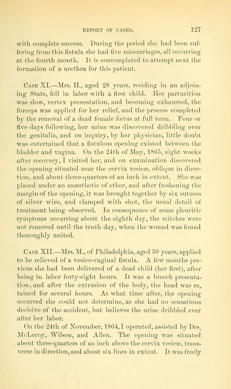 with complete success. Daring the period she had been suf- fering from this fistula she had live miscarriages, all occurring at the fourth month. It is contemplated to attempt next the formation of a urethra for this patient. Case XI.—Mrs. H., aged 28 years, residing in an adjoin- ing State, fell in labor with a first child. Her parturition was slow, vertex presentation, and becoming exhausted, the forceps was applied for her relief,1 and the process completed by the removal of a dead female foetus at full term. Four or five days following, her urine was discovered dribbling over the genitalia, and on inquiry, by her physician, little doubt was entertained that a fistulous opening existed between the bladder and vagina. On the 24th of May, 1865, eight weeks after recovery, I visited her, and on examination discovered the opening situated near the cervix vesicae, oblique in direc- tion, and about three-quarters of an inch in extent. She was placed under an anaesthetic of ether, and after freshening the margin of the opening, it was brought together by six sutures of silver wire, and clamped with shot, the usual detail of treatment being observed. In consequence of some pleuritic symptoms occurring about the eighth day, the stitches were not removed until the tenth day, when the wound was found thoroughly united. Case XII.—Mrs. M., of Philadelphia, aged 30 years, applied to be relieved of a vesico-vaginal fistula. A few months pre- vious she had been delivered of a dead child (her first), after being in labor forty-eight hours. It was a breech presenta- tion, and after the extrusion of the body, the head was re. tained for several hours. At what time after, the opening occurred she could not determine, as she had no sensations decisive of the accident, but believes the urine dribbled ever after her labor. On the 24th of Xovember, 1864,1 operated, assisted by Drs. McLerny, Wilson, and Allen. The opening was situated. about three-quarters of an inch above the cervix vesicae, trans- verse in direction, and about six lines in extent. It was freely