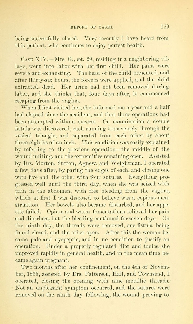 being successfully closed. Yery recently I have heard from this patient, who continues to enjoy perfect health. Case XIV.—Mrs. G-., set. 29, residing in a neighboring vil- lage, went into labor with her first child. Her pains were severe and exhausting. The head of the child presented, and after thirty-six hours, the forceps were applied, and the child extracted, dead. Her urine had not been removed during labor, and she thinks that, four days after, it commenced escaping from the vagina. When I first visited her, she informed me a year and a half had elapsed since the accident, and that three operations had been attempted without success. On examination a double fistula was discovered, each running transversely through the vesical triangle, and separated from each other by about three-eighths of an inch. This condition was easily explained by referring to the previous operation—the middle of the wound uniting, and the extremities remaining open. Assisted by Drs. Morton, Sutton, Agnew, and Weightman, I operated a few days after, by paring the edges of each, and closing one with five and the other with four sutures. Everything pro- gressed well until the third day, when she was seized with pain in the abdomen, with free bleeding from the vagina, which at first I was disposed to believe was a copious men- struation. Her bowels also became disturbed, and her appe- tite failed. Opium and warm fomentations relieved her pain and diarrhoea, but the bleeding continued for seven days. On the ninth day, the threads were removed, one fistula being found closed, and the other open. After this the woman be- came pale and dyspeptic, and in no condition to justify an operation. Under a properly regulated diet and tonics, she improved rapidly in general health, and in the mean time be- came again pregnant. Two months after her confinement, on the 4th of Novem- ber, 1865, assisted by Drs. Patterson, Hall, and Townsend, I operated, closing the opening with nine metallic threads.- Not an unpleasant symptom occurred, and the sutures were removed on the ninth day following, the wound proving to