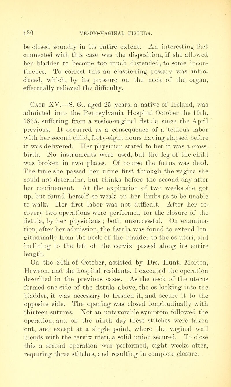 be closed soundly in its entire extent. An interesting fact connected with this case was the disposition, if she allowed her bladder to become too much distended, to some incon- tinence. To correct this an elastic-ring pessary was intro- duced, which, by its pressure on the neck of the organ, effectually relieved the difficulty. Case XV.—S. G., aged 25 years, a native of Ireland, was admitted into the Pennsylvania Hospital October the 10th, 1865, suffering from a vesico-vaginal fistula since the April previous. It occurred as a consequence of a tedious labor with her second child, forty-eight hours having elapsed before it was delivered. Her physician stated to her it was a cross- birth. ISio instruments were used, but the leg of the child was broken in two places. Of course the foetus was dead. The time she passed her urine first through the vagina she could not determine, but thinks before the second day after her confinement. At the expiration of two weeks she got up, but found herself so weak on her limbs as to be unable to walk. Her first labor was not difficult. After her re- covery two operations were performed for the closure of the fistula, by her physicians; both unsuccessful. On examina- tion, after her admission, the fistula was found to extend lon- gitudinally from the neck of the bladder to the os uteri, and inclining to the left of the cervix passed along its entire length. On the 24th of October, assisted by Drs. Hunt, Morton, Hewson, and the hospital residents, I executed the operation described in the previous cases. As the neck of the uterus formed one side of the fistula above, the os looking into the bladder, it was necessary to freshen it, and secure it to the opposite side. The opening was closed longitudinally with thirteen sutures. JSTot an unfavorable symptom followed the operation, and on the ninth day these stitches were taken out, and except at a single point, where the vaginal wall blends with the cervix uteri, a solid union secured. To close this a second operation was performed, eight weeks after, requiring three stitches, and resulting in complete closure.