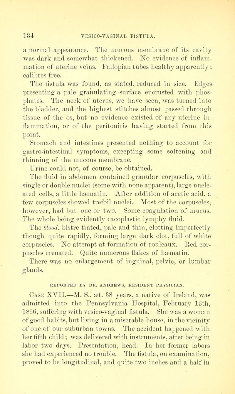 a normal appearance. The mucous membrane of its cavity was dark and somewhat thickened. ISTo evidence of inflam- mation of uterine veins. Fallopian tubes healthy apparently; calibres free. The fistula was found, as stated, reduced in size. Edges presenting a pale granulating surface encrusted with phos- phates. The neck of uterus, we have seen, was turned into the bladder, and the highest stitches almost passed through tissue of the os, but no evidence existed of any uterine in- flammation, or of the peritonitis having started from this point. Stomach and intestines presented nothing to account for gastro-intestinal symptoms, excepting some softening and thinning of the mucous membrane. Urine could not, of course, be obtained. The fluid in abdomen contained granular corpuscles, with single or double nuclei (some with none apparent), large nucle- ated cells, a little hsematin. After addition of acetic acid, a few corpuscles showed trefoil nuclei. Most of the corpuscles, however, had but one or two. Some coagulation of mucus. The whole being evidently cacoplastic lymphy fluid. The blood, bistre tinted, pale and thin, clotting imperfectly though quite rapidly, forming large dark clot, full of white corpuscles. ]STo attempt at formation of rouleaux. Red cor- puscles crenated. Quite numerous flakes of hsematin. There was no enlargement of inguinal, pelvic, or lumbar glands. REPORTED BY DR. ANDREWS, RESIDENT PHYSICIAN. Case XVII.—M. S., set. 38 3-ears, a native of Ireland, was admitted into the Pennsylvania Hospital, February 13th, 1866, suffering with vesico-vaginal fistula. She was a woman of good habits, but living in a miserable house, in the vicinity of one of our suburban towns. The accident happened with her fifth child; was delivered with instruments, after being in labor two days. Presentation, head. In her former labors she had experienced no trouble. The fistula, on examination, proved to be longitudinal, and quite two inches and a half in