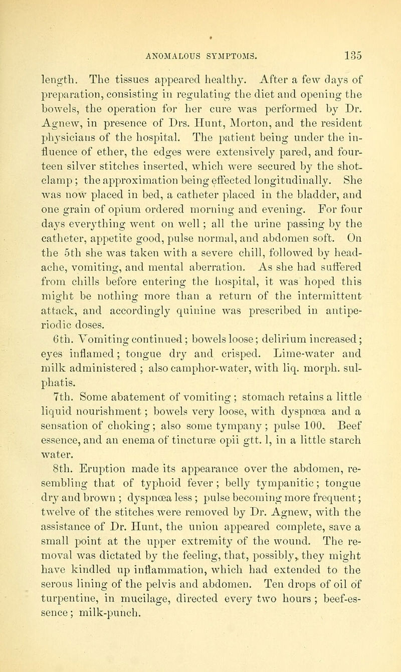 length. The tissues appeared healthy. After a few days of preparation, consisting in regulating the diet and opening the howels, the operation for her cure was performed by Dr. Agnew, in presence of Drs. Hunt, Morton, and the resident physicians of the hospital. The patient being under the in- fluence of ether, the edges were extensively pared, and four- teen silver stitches inserted, which were secured by the shot- clamp ; the approximation being effected longitudinally. She was now placed in bed, a catheter placed in the bladder, and one grain of opium ordered morning and evening. For four days everything went on well; all the urine passing by the catheter, appetite good, pulse normal, and abdomen soft. On the 5th she was taken with a severe chill, followed by head- ache, vomiting, and mental aberration. As she had suffered from chills before entering the hospital, it was hoped this might be nothing more than a return of the intermittent attack, and accordingly quinine was prescribed in antipe- riodic doses. 6th. Vomiting continued; bowels loose; delirium increased; eyes inflamed; tongue dry and crisped. Lime-water and milk administered ; also camphor-water, with liq. morph. sul- phatis. 7th. Some abatement of vomiting ; stomach retains a little liquid nourishment; bowels very loose, with dyspnoea and a sensation of choking; also some tympany ; pulse 100.. Beef essence, and an enema of tincturaB opii gtt. 1, in a little starch water. 8th. Eruption made its appearance over the abdomen, re- sembling that of typhoid fever; belly tympanitic; tongue dry and brown ; dyspnoea less ; pulse becoming more frequent; twelve of the stitches were removed by Dr. Agnew, with the assistance of Dr. Hunt, the union appeared complete, save a small point at the upper extremity of the wound. The re- moval was dictated by the feeling, that, possibly^ they might have kindled up inflammation, which had extended to the serous lining of the pelvis and abdomen. Ten drops of oil of turpentine, in mucilage, directed every two hours ; beef-es- sence ; milk-punch.
