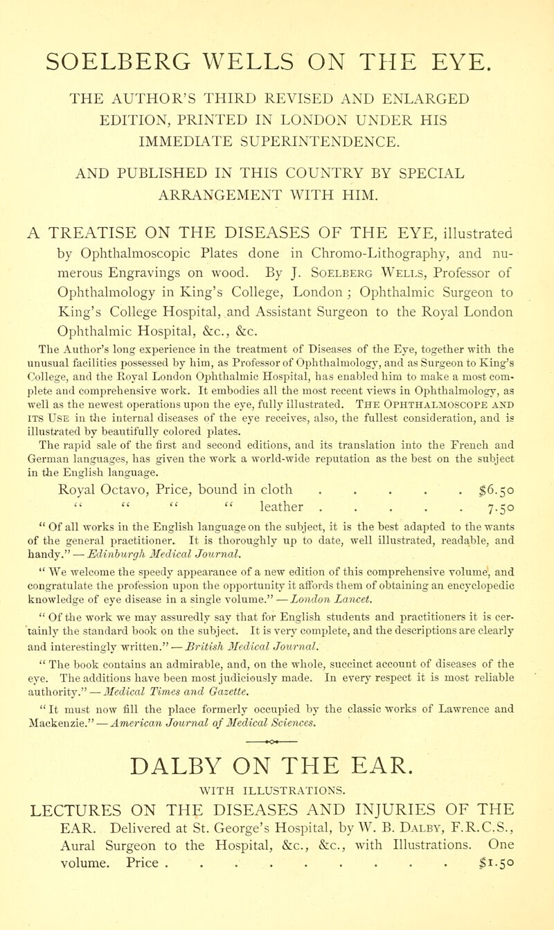 SOELBERG WELLS ON THE EYE. THE AUTHOR'S THIRD REVISED AND ENLARGED EDITION, PRINTED IN LONDON UNDER HIS IMMEDIATE SUPERINTENDENCE. AND PUBLISHED IN THIS COUNTRY BY SPECIAL ARRANGEMENT WITH HIM. A TREATISE ON THE DISEASES OF THE EYE, illustrated by Ophthalmoscopic Plates done in Chromo-Lithography, and nu- merous Engravings on wood. By J. Soelberg Wells, Professor of Ophthalmology in King's College, London ; Ophthalmic Surgeon to King's College Hospital, and Assistant Surgeon to the Royal London Ophthalmic Hospital, &c, &c. The Author's long experience in the treatment of Diseases of the Eye, together with the unusual facilities possessed by him, as Professor of Ophthalmology, and as Surgeon to King's College, and the Royal London Ophthalmic Hospital, has enabled him to make a most com- plete and comprehensive work. It embodies all the most recent views in Ophthalmology, as well as the newest operations upon the eye, fully illustrated. The Ophthalmoscope aotd its Use in the internal diseases of the eye receives, also, the fullest consideration, and is illustrated by beautifully colored plates. The rapid sale of the first and second editions, and its translation into the French and German languages, has given the work a world-wide reputation as the best on the subject in the English language. Royal Octavo, Price, bound in cloth ..... $6.50    leather 7.50 Of all works in the English language on the subject, it is the best adapted to the wants of the general practitioner. It is thoroughly up to date, well illustrated, readable, and handy. — Edinburgh Medical Journal.  We welcome the speedy appearance of a new edition of this comprehensive volume, and congratulate the profession upon the opportunity it affords them of obtaining an encyclopedic knowledge of eye disease in a single volume. —London Lancet.  Of the work we may assuredly say that for English students and practitioners it is cer- tainly the standard book on the subject. It is very complete, and the descriptions are clearly and interestingly written. — British Medical Journal.  The book contains an admirable, and, on the whole, succinct account of diseases of the eye. The additions have been most judiciously made. In every respect it is most reliable authority. — Medical Times and Gazette.  It must now fill the place formerly occupied by the classic works of Lawrence and Mackenzie.—American Journal of Medical Sciences. DALBY ON THE EAR. WITH ILLUSTRATIONS. LECTURES ON THE DISEASES AND INJURIES OF THE EAR. Delivered at St. George's Hospital, by W. B. Dalby, F.R.C.S., Aural Surgeon to the Hospital, &c, &c, with Illustrations. One volume. Price . . . . . . . . . $I-5°