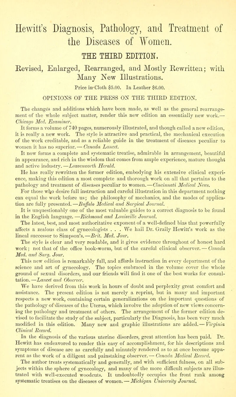 Hewitt's Diagnosis, Pathology, and Treatment of the Diseases of Women. THE THIRD EDITION. Revised, Enlarged, Rearranged, and Mostly Rewritten; with Many New Illustrations. Price in- Cloth $5.00. In Leather $6.00. OPINIONS OF THE PEESS ON THE THIED EDITION. The changes and additions which have been made, as well as the general rearrange- ment of the whole subject matter, render this new edition an essentially new work.— Chicago Med. Examiner. It forms a volume of 740 pages, numerously illustrated, and though called a new edition, it is really a new work. The style is attractive and practical, the mechanical execution of the work creditable, and as a reliable guide in the treatment of diseases peculiar to women it has no superior. — Canada Lancet. It now forms a complete and systematic treatise, admirable in arrangement, beautiful in appearance, and rich in the wisdom that comes from ample experience, mature thought and active industry. —Leavenworth Herald. He has really rewritten the former edition, embodying his extensive clinical experi- ence, making this edition a most complete and thorough work on all that pertains to the pathology and treatment of diseases peculiar to women.—Cincinnati Medical News. For those wljo desire full instruction and careful illustration in this department nothing can equal the work before us; the philosophy of mechanics, and the modes of applica- tion are fully presented. —Buffalo Medical and Surgical Journal. It is unquestionably one of the most valuable guides to a correct diagnosis to be found in the English language. —Richmond and Louisville Journal. The latest, best, and most authoritative exponent of a well-defined bias that powerfully affects a zealous class of gynecologists . . . We hail Dr. Graily Hewitt's work as the lineal successor to Simpson's. —Brit. Med. Jour. The style is clear and very readable, and it gives evidence throughout of honest hard work; not that of the office book-worm, but of the careful clinical observer. — Canada Med. and Surg. Jour. This new edition is remarkably full, and affords instruction in every department of the science and art of gynecology. The topics embraced in the volume cover the whole ground of sexual disorders, and our friends will find it one of the best works for consul- tation.—Lancet and Observer. We have derived from this work in hours of doubt and perplexity great comfort and assistance. The present edition is not merely a reprint, but in many and important respects a new work, containing certain generalizations on the important questions of the pathology of diseases of the Uterus, which involve the adoption of new views concern- ing the pathology and treatment of others. The arrangement of the former edition de- vised to facilitate the study of the subject, particularly the Diagnosis, has been very much modified in this edition. Many new and graphic illustrations are added. — Virginia Clinical Record. In the diagnosis of the various uterine disorders, great attention has been paid. Dr. Hewitt has endeavored to render this easy of accomplishment, for his descriptions and symptoms of disease are as carefully and minutely rendered as to at once become appa- rent as the work of a diligent and painstaking observer. — Canada Medical Record. The author treats systematically and generally, and with sufficient fulness, on all sub- jects within the sphere of gynecology, and many of the more difficult subjects are illus- trated with well-executed woodcuts. It undoubtedly occupies the front rank among systematic treatises on the diseases of women. — Michigan University Journal.