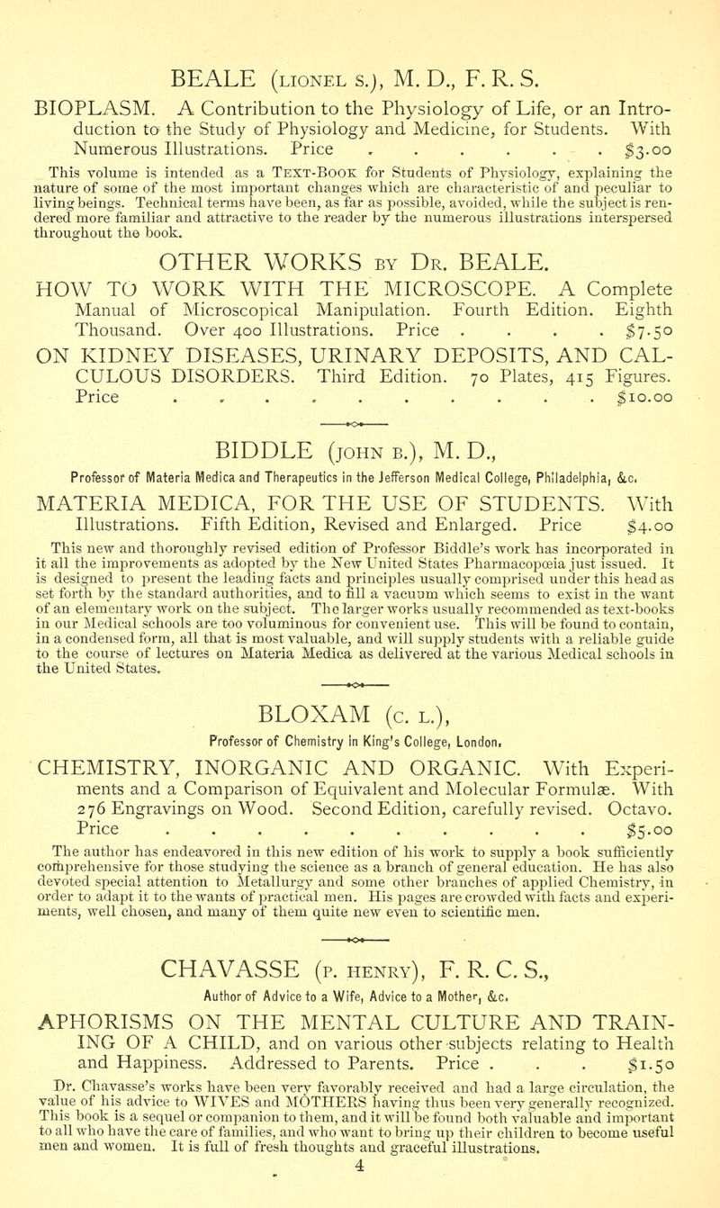 BE ALE (lionel s.j, M. D., F. R. S. BIOPLASM. A Contribution to the Physiology of Life, or an Intro- duction to the Study of Physiology and Medicine, for Students. With Numerous Illustrations. Price ...... $3.00 This volume is intended as a Text-Book for Students of Physiology, explaining the nature of some of the most important changes which are characteristic of and peculiar to living beings. Technical term9 have been, as far as possible, avoided, while the subject is ren- dered more familiar and attractive to the reader by the numerous illustrations interspersed throughout the book. OTHER WORKS by Dr. BEALE. HOW TO WORK WITH THE MICROSCOPE. A Complete Manual of Microscopical Manipulation. Fourth Edition. Eighth Thousand. Over 400 Illustrations. Price .... $7.50 ON KIDNEY DISEASES, URINARY DEPOSITS, AND CAL- CULOUS DISORDERS. Third Edition. 70 Plates, 415 Figures. Price .......... $10.00 BIDDLE (john b.), M. D., Professor of Materia Medica and Therapeutics in the Jefferson Medical College, Philadelphia, &c. MATERIA MEDICA, FOR THE USE OF STUDENTS. With Illustrations. Fifth Edition, Revised and Enlarged. Price $4.00 This new and thoroughly revised edition of Professor Biddle's work has incorporated in it all the improvements as adopted by the New United States Pharmacopoeia just issued. It is designed to present the leading facts and principles usually comprised under this head as set forth by the standard authorities, and to fill a vacuum which seems to exist in the want of an elementary work on the subject. The larger works usually recommended as text-books in our Medical schools are too voluminous for convenient use. This will be found to contain, in a condensed form, all that is most valuable, and will supply students with a reliable guide to the course of lectures on Materia Medica as delivered at the various Medical schools in the United States. BLOXAM (c. l.), Professor of Chemistry in King's College, London, CHEMISTRY, INORGANIC AND ORGANIC. With Experi- ments and a Comparison of Equivalent and Molecular Formulae. With 276 Engravings on Wood. Second Edition, carefully revised. Octavo. Price .......... $5-oo The author has endeavored in this new edition of his work to supply a book sufficiently comprehensive for those studying the science as a branch of general education. He has also devoted special attention to Metallurgy and some other branches of applied Chemistry, in order to adapt it to the wants of practical men. His pages are crowded with facts and experi- ments, well chosen, and many of them quite new even to scientific men. CHAVASSE (p. henry), F. R. C. S., Author of Advice to a Wife, Advice to a Mother, &c. APHORISMS ON THE MENTAL CULTURE AND TRAIN- ING OF A CHILD, and on various other subjects relating to Health and Happiness. Addressed to Parents. Price . . . $1.50 Dr. Chavasse's works have been very favorably received and had a large circulation, the value of his advice to WIVES and MOTHERS having thus been very generally recognized. This book is a sequel or companion to them, and it will be found both valuable and important to all who have the care of families, and who want to bring up their children to become useful men and women. It is full of fresh thoughts and graceful illustrations.