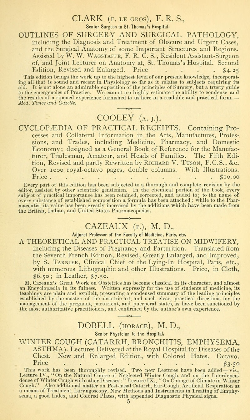 CLARK (f. le gros), F. R. S., Senior Surgeon to St. Thomas's Hospital, OUTLINES OF SURGERY AND SURGICAL PATHOLOGY, including the Diagnosis and Treatment of Obscure and Urgent Cases, and the Surgical Anatomy of some Important Structures and Regions. Assisted by W. W. Wagstaffe, F. R. C. S., Resident Assistant-Surgeon of, and Joint Lecturer on Anatomy at, St. Thomas's Hospital. Second Edition, Revised and Enlarged. Price .... $4.25 This edition brings the work up to the highest level of our present knowledge, incorporat- ing all that is sound and recent in Physiology so far as it relates to subjects requiring its aid. It is not alone an admirable exposition of the principles of Surgery, but a trusty guide to the emergencies of Practice. We cannot too highly estimate the ability to condense and the results of a ripened experience furnished to us here in a readable and practical form. — Med. Times and Gazette. COOLEY (a. j.). CYCLOPEDIA OF PRACTICAL RECEIPTS. Containing Pro- cesses and Collateral Information in the Arts, Manufactures, Profes- sions, and Trades, including Medicine, Pharmacy, and Domestic Economy; designed as a General Book of Reference for the Manufac- turer, Tradesman, Amateur, and Heads of Families. The Fifth Edi- tion, Revised and partly Rewritten by Richard V. Tuson, F.C.S., &c. Over 1000 royal-octavo pages, double columns. With Illustrations. Price . . . . . . . . . $10.00 Every part of this edition has been subjected to a thorough and complete revision by the editor, assisted by other scientific gentlemen. In the chemical portion of the book, every subject of practical importance has been retained, corrected, and added to; to the name of every substance of established composition a formula has been attached; while to the Phar- maceutist its value has been greatly increased by the additions which have been made from the British, Indian, and United States Pharmacopoeias. CAZEAUX (p.), M. D., Adjunct Professor of the Faculty of Medicine, Paris, etc. A THEORETICAL AND PRACTICAL TREATISE ON MIDWIFERY, including the Diseases of Pregnancy and Parturition. Translated from the Seventh French Edition, Revised, Greatly Enlarged, and Improved, by S. Tarnier, Clinical Chief of the Lying-in Hospital, Paris, etc., with numerous Lithographic and other Illustrations. Price, in Cloth, $6.50; in Leather, $7.50. M. Cazeaux's Great Work on Obstetrics has become classical in its character, and almost an Encyclopaedia in its fulness. Written expressly for the use of students of medicine, its teachings are plain and explicit, presenting a condensed summary of the leading principles established by the masters of the obstetric art, and such clear, practical directions for the management of the pregnant, parturient, and puerperal states, as have been sanctioned by the most authoritative practitioners, and confirmed by the author's own experience. DOBELL (horace), M. D., Senior Physician to the Hospital. WINTER COUGH (CATARRH, BRONCHITIS, EMPHYSEMA, ASTHMA). Lectures Delivered at the Royal Hospital for Diseases of the Chest. New and Enlarged Edition, with Colored Plates. Octavo. Price $3.50 This work has been thoroughly revised. Two new Lectures have been added — viz., Lecture IV.,  On the Natural Course of Neglected Winter Cough, and on the Interdepen- dence of Winter Cough with other Diseases;  Lecture IX.,  On Change of Climate in Winter Cough. Also additional matter on Post-nasal Catarrh, Ear-Cough, Artificial Eespiration as a means of Treatment, Laryngoscopy, New Methods and Instruments in Treating of Emphy- sema, a good Index, and Colored Plates, with appended Diagnostic Physical signs.