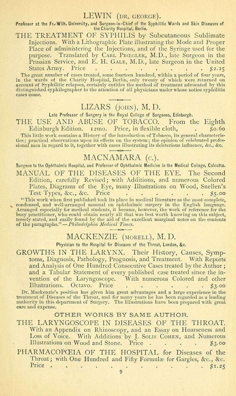 LEWIN (dr. george). Professor at the Fr.-Wilh. University, and Surgeon-in-Chief of the Syphilitic Wards and Skin Diseases of the Charity Hospital, Berlin. THE TREATMENT OF SYPHILIS by Subcutaneous Sublimate Injections. With a Lithographic Plate illustrating the Mode and Proper Place of administering the Injections, and of the Syringe used for the purpose. Translated by Carl Prcegler, M.D., late Surgeon in the Prussian Service, and E. H. Gale, M.D., late Surgeon in the United States Army. Price ........ $2.25 The great number of cases treated, some fourteen hundred, within a period of four years, in the wards of the Charity Hospital, Berlin, only twenty of which were returned on account of Syphilitic relapses, certainly entitles the method of treatment advocated by this distinguished syphilographer to the attention of all physicians under whose notice syphilitic cases come. LIZARS (john), M. D. Late Professor of Surgery in the Royal College of Surgeons, Edinburgh. THE USE AND ABUSE OF TOBACCO. From the Eighth Edinburgh Edition, izmo. Price, in flexible cloth, . $0.60 This little work contains a Histoiy of the introduction of Tobacco, its general characteris- tics ; practical observations upon its effects on the system; the opinion of celebrated profes- sional men in regard to it, together with cases illustrating its deleterious influence, &c, &c. MACNAMARA (a). Surgeon to the Ophthalmic Hospital, and Professor of Ophthalmic Medicine in the Medical College, Calcutta. MANUAL OF THE DISEASES OF THE EYE. The Second Edition, carefully Revised; with Additions, and numerous Colored Plates, Diagrams of the Eye, many Illustrations on Wood, Snellen's Test Types, &c, &c. Price . . . . . $5-°°  This work when first published took its place in medical literature as the most complete, condensed, and well-arranged manual on ophthalmic surgery in the English language. Arranged especially for medical students, it became, however, the work of reference for the busy practitioner, who could obtain nearly all that was best worth knowing on this subject, tersely stated, and easily found by the aid of the excellent marginal notes on the contents of the paragraphs. — Philadelphia Medical Times. MACKENZIE (morell), M. D. Physician to the Hospital for Diseases of the Throat, London, &c. GROWTHS IN THE LARYNX. Their History, Causes, Symp- toms, Diagnosis, Pathology, Prognosis, and Treatment. With Reports and Analysis of One Hundred Consecutive Cases treated by the Author; and a Tabular Statement of every published case treated since the in- vention of the Laryngoscope. With numerous Colored and other Illustrations. Octavo. Price ... . . . . $3.00 Dr. Mackenzie's position has given him great advantages and a large experience in the treatment of Diseases of the Throat, and for many years he has been regarded as a leading authority in this dejaartment of Surgery. The Illustrations have been prepared with great care and expense. OTHER WORKS BY SAME AUTHOR. THE LARYNGOSCOPE IN DISEASES OF THE THROAT. With an Appendix on Rhinoscopy, and an Essay on Hoarseness and Loss of Voice. With Additions by J. Solis Cohen, and Numerous Illustrations on Wood and Stone. Price . . . . $3.00 PHARMACOPOEIA OF THE HOSPITAL for Diseases of the Throat; with One Hundred and Fifty Formulse for Gargles, &c, &c. Price $1.25