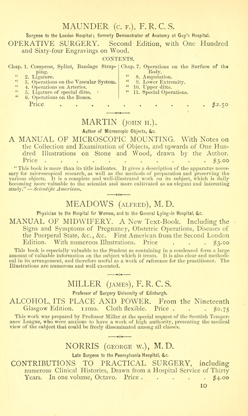 MAUNDER (c. f.), F. R. C. S. Surgeon to the London Hospital! formerly Demonstrator of Anatomy at Guy's Hospital. OPERATIVE SURGERY. Second Edition, with One Hundred and Sixty-four Engravings on Wood. CONTENTS. Chap. 1. Compress, Splint, Bandage Strap- ping. 2. Ligature. 3. Operations on the Vascular System. 4. Operations on Arteries. 5. Ligature of special ditto. • 6. Operations on the Bones. Price .......... $2.50 Chap. 7. Operations on the Surface of tha Body.  8. Amputation.  9. Lower Extremity.  10. Upper ditto.  11. Special Operations. MARTIN (john h.). Author of Microscopic Objects, &c, A MANUAL OF MICROSCOPIC MOUNTING. With Notes on the Collection and Examination of Objects, and upwards of One Hun- dred Illustrations on Stone and Wood, drawn by the Author. Price ........... $3-oo  This book is more than its title indicates. It gives a description of the apparatus neces- sary for microscopical research, as well as the methods of preparation and j>reserving the various objects. It is a complete and well-illustrated work on its subject, which is daily becoming more valuable to the scientist and more cultivated as an elegant and interesting study. — Scientific American. MEADOWS (alfred), M.D. Physician to the Hospital for Women, and to the General Lying-in Hospital, &c, MANUAL OF MIDWIFERY. A New Text-Book. Including the Signs and Symptoms of Pregnancy, Obstetric Operations, Diseases of the Puerperal State, &c, &c. First American from the Second London Edition. With numerous Illustrations. Price . . . $3.00 This book is especially valuable to the Student as containing in a condensed form a large amount of valuable information on the subject which it treats. It is also clear and methodi- cal in its arrangement, and therefore useful as a work of reference for the practitioner. The Illustrations are numerous and well executed. MILLER (james), F. R. C. S. Professor of Surgery University of Edinburgh. ALCOHOL, ITS PLACE AND POWER. From the Nineteenth Glasgow Edition. 121110. Cloth flexible. Price . . . $0.75 This work was prepared by Professor Miller at the special request of the Scottish Temper- ance League, who were anxious to have a work of high authority, presenting the medical view of the subject that could be freely disseminated among all classes. NORRIS (GEORGE w.), M.D. Late Surgeon to the Pennsylvania Hospital, &c. CONTRIBUTIONS TO PRACTICAL SURGERY, including numerous Clinical Histories, Drawn from a Hospital Service of Thirty Years. In one volume, Octavo. Price ..... $4.00 IO