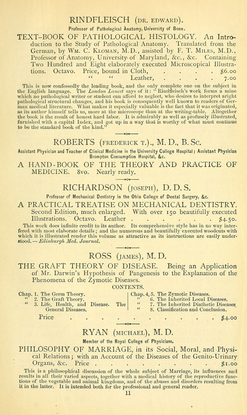 RINDFLEISCH (dr. edward). Professor of Pathological Anatomy, University of Bonn, TEXT-BOOK OF PATHOLOGICAL HISTOLOGY. An Intro- duction to the Study of Pathological Anatomy. Translated from the German, by Wm. C. Kloman, M.D., assisted by F. T. Miles, M.D., Professor of Anatomy, University of Maryland, &c, &c. Containing Two Hundred and Eight elaborately executed Microscopical Illustra- tions. Octavo. Price, bound in Cloth, .... $6.00   Leather, . .■ . . 7.00 This is now confessedly the leading hook, and the only complete one on the subject in the English language. The London Lancet says of it:  Rindneisch's work forms a mine which no pathological writer or student can afford to neglect, who desires to interpret aright pathological structural changes, and his book is consequently well kuown to readers of Ger- man medical literature. What makes it especially valuable is the fact that it was originated, as its author himself tells us, more at the microscope than at the writing-table. Altogether the book is the result of honest hard labor. It is admirably as well as profusely illustrated, furnished with a capital Index, and got up in a way that is worthy of what must continue to be the standard book of the kind. ROBERTS (FREDERICK T.)., M. D., B. Sc. Assistant Physician and Teacher of Clinical Medicine in the University College Hospital; Assistant Physician Brampton Consumption Hospital, &c. A HAND-BOOK OF THE THEORY AND PRACTICE OF MEDICINE. 8vo. Nearly ready. RICHARDSON (joseph), D. D. S. Professor of Mechanical Dentistry in the Ohio College of Dental Surgery, &c. A PRACTICAL TREATISE ON MECHANICAL DENTISTRY. Second Edition, much enlarged. With over 150 beautifully executed Illustrations. Octavo. Leather ...... $4.50. This work does infinite credit to its author. Its comprehensive style has in no way inter- fered with most elaborate details; and the numerous and beautifully executed woodcuts with which it is illustrated render this volume as attractive as its instructions are easily under- stood. — Edinburgh, Med. Journal. ROSS (james), M. D. THE GRAFT THEORY OF DISEASE. Being an Application of Mr. Darwin's Hypothesis of Pangenesis to the Explanation of the Phenomena of the Zymotic Diseases. CONTENTS. Chap. 1. The Germ Theory.  2. The Graft Theory.  3. Life, Health, and Disease. The General Diseases. Chap. 4,5. The Zymotic Diseases.  6. The Inherited Local Diseases.  7. The Inherited Diathetic Diseases.  8. Classification and Conclusion. Price .00 RYAN (MICHAEL), M. D. Member of the Royal College of Physicians. PHILOSOPHY OF MARRIAGE, in its Social, Moral, and-Physi- cal Relations; with an Account of the Diseases of the Genito-Urinary Organs, &c. Price $1.00 This is a philosophical discussion of the whole subject of Marriage, its influences and results in all their varied aspects, together with a medical history of the reproductive func- tions of the vegetable and animal kingdoms, and of the abuses and disorders resulting from it in the latter. It is intended both for the professional and general reader.