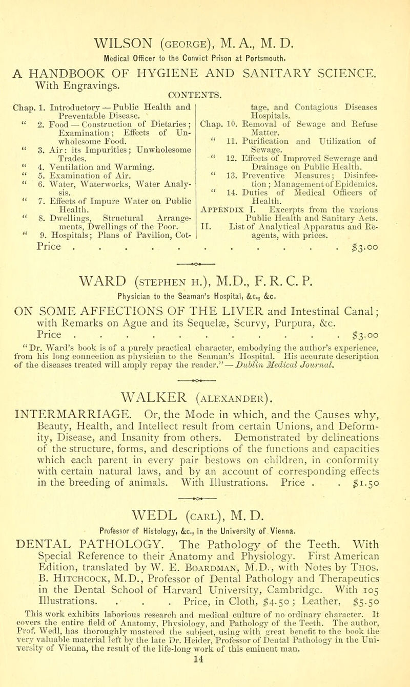 WILSON (george), M. A., M. D. Medical Officer to the Convict Prison at Portsmouth. A HANDBOOK OF HYGIENE AND SANITARY SCIENCE. With Engravings. CONTENTS. Chap. 1. Introductory — Public Health and Preventable Disease.  2. Food—■ Construction of Dietaries; Examination; Effects of Un- wholesome Food.  3. Air: its Impurities; Unwholesome Trades.  4. Ventilation and Warming.  5. Examination of Air.  6. Water, Waterworks, Water Analy- sis.  7. Effects of Impure Water on Public Health.  8. Dwellings, Structural Arrange- ments, Dwellings of the Poor.  9. Hospitals; Plans of Pavilion, Cot- tage, and Contagious Diseases Hospitals. Chap. 10. Removal of Sewage and Refuse Matter.  11. Purification and Utilization of Sewage.  12. Effects of Improved Sewerage and Drainage on Public Health.  13. Preventive Measures; Disinfec- tion; Managementof Epidemics.  14. Duties of Medical Officers of Health. Appendix I. Excerpts from the various Public Health and Sanitary Acts. II. List of Analytical Apparatus and Re- agents, with prices. Price ........... $3-oo WARD (stephen h.), M.D., F. R. C. P. Physician to the Seaman's Hospital, &c, &c. ON SOME AFFECTIONS OF THE LIVER and Intestinal Canal; with Remarks on Ague and its Sequelae, Scurvy, Purpura, &c. Price ........... $3.00  Dr. Ward's book is of a purely practical character, embodying the author's experience, from his long connection as physician to the Seaman's Hospital. His accurate description of the diseases treated will amply repay the reader. — Dublin Medical Journal. WALKER (ALEXANDER). INTERMARRIAGE. Or, the Mode in which, and the Causes why, Beauty, Health, and Intellect result from certain Unions, and Deform- ity, Disease, and Insanity from others. Demonstrated by delineations of the structure, forms, and descriptions of the functions and capacities which each parent in every pair bestows on children, in conformity with certain natural laws, and by an account of corresponding effects in the breeding of animals. With Illustrations. Price . . $1-50 WEDL (carl), M. D. Professor of Histology, &c, In the University of Vienna. DENTAL PATHOLOGY. The Pathology of the Teeth. With Special Reference to their Anatomy and Physiology. First American Edition, translated by W. E. Boardman, M.D., with Notes by Thos. B. Hitchcock, M.D., Professor of Dental Pathology and Therapeutics in the Dental School of Harvard University, Cambridge. With 105 Illustrations. . . . Price, in Cloth, $4.50; Leather, $5.50 This work exhibits laborious research and medical culture of no ordinary character. It covers the entire field of Anatomy, Physiology, and Pathology of the Teeth. The author, Prof. Wedl, has thoroughly mastered the subject, using with great benefit to the book the very valuable material left by the late Dr. Heider, Professor of Dental Pathology in the Uni- versity of Vienna, the result of the life-long work of this eminent man.