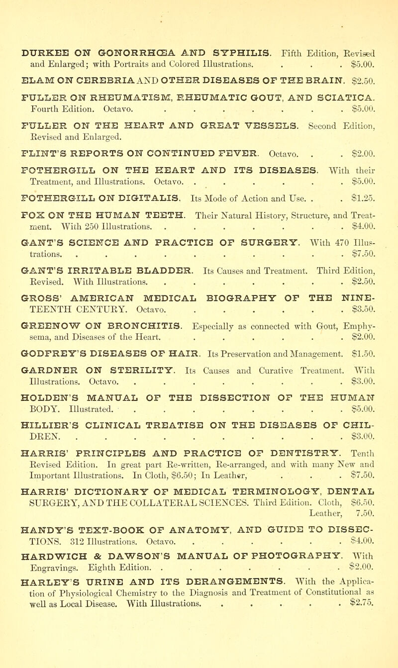 DURKEE ON GONORRHOEA AND SYPHILIS. Fifth Edition, Revised and Enlarged; with Portraits and Colored Illustrations. . . . $5.00. ELAM ON CEREBRIA AND OTHER DISEASES OF THE BRAIN. $2.50. FULLER ON RHEUMATISM, RHEUMATIC GOUT, AND SCIATICA. Fourth Edition. Octavo. ....... $5.00. FULLER ON THE HEART AND GREAT VESSELS. Second Edition, Revised and Enlarged. FLINT'S REPORTS ON CONTINUED FEVER. Octavo. . . $2.00. FOTHERGILL ON THE HEART AND ITS DISEASES. With their Treatment, and Illustrations. Octavo. ...... $5.00. FOTHERGILL ON DIGITALIS. Its Mode of Action and Use. . . $1.25. FOX ON THE HUMAN TEETH. Their Natural History, Structure, and Treat- ment. With 250 Illustrations. ....... $4.00. GANT'S SCIENCE AND PRACTICE OF SURGERY. With 470 Illus- trations. . . . . . . . . . . $7.50. GANT'S IRRITABLE BLADDER. Its Causes and Treatment. Third Edition, Revised. With Illustrations. ....... $2.50. GROSS' AMERICAN MEDICAL BIOGRAPHY OF THE NINE- TEENTH CENTURY. Octavo $3.50. GREENQW ON BRONCHITIS. Especially as connected with Gout, Emphy- sema, and Diseases of the Heart. ...... $2.00. GODFREY'S DISEASES OF HAIR. Its Preservation and Management. $1.50. GARDNER ON STERILITY. Its Causes and Curative Treatment. With Illustrations. Octavo. ........ $3.00. HOLDEN'S MANUAL OF THE DISSECTION OF TEE HUMAN BODY. Illustrated. ........ $5.00. HILLIER'S CLINICAL TREATISE ON THE DISEASES OF CHIL- DREN. .......... $3.00. HARRIS' PRINCIPLES AND PRACTICE OF DENTISTRY. Tenth Revised Edition. In great part Re-written, Re-arranged, and with many New and Important Illustrations. In Cloth, $6.50; In Leather, . . . $7.50. HARRIS' DICTIONARY OF MEDICAL TERMINOLOGY, DENTAL SURGERY, AND THE COLLATERAL SCIENCES. Third Edition. Cloth, $6.50. Leather, 7.50. HANDY'S TEXT-BOOK OF ANATOMY, AND GUIDE TO DISSEC- TIONS. 312 Illustrations. Octavo $4.00. HARDWICH & DAWSON'S MANUAL OF PHOTOGRAPHY. With Engravings. Eighth Edition. ....... ^2.00. HARLEYS URINE AND ITS DERANGEMENTS. With the Applica- tion of Physiological Chemistry to the Diagnosis and Treatment of Constitutional as well as Local Disease. With Illustrations. ..... $2.75.