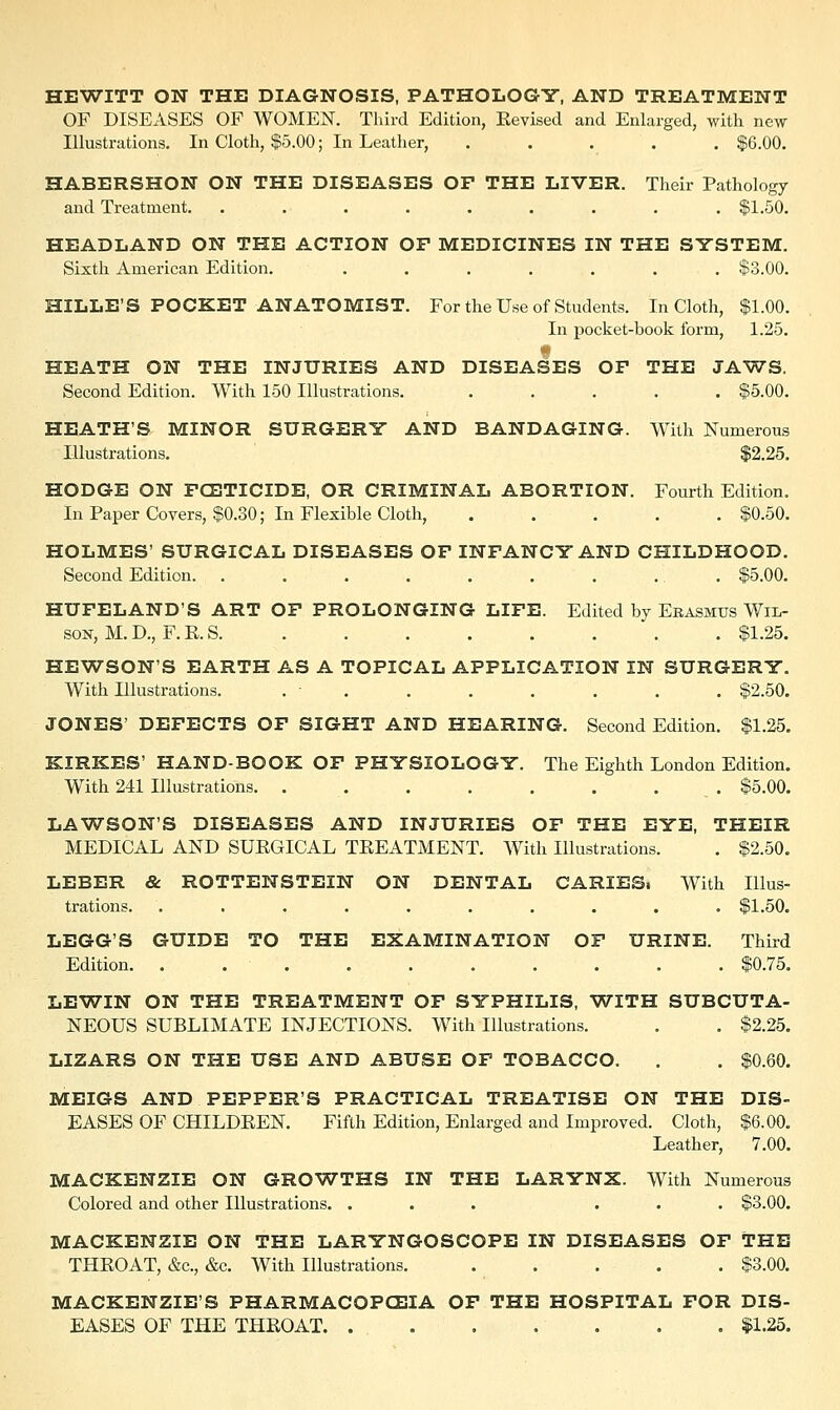 HEWITT ON THE DIAGNOSIS, PATHOLOGY, AND TREATMENT OF DISEASES OF WOMEN. Third Edition, Eevised and Enlarged, with new Illustrations. In Cloth, $5.00; In Leather, ..... $6.00. HABERSHON ON THE DISEASES OF THE LIVER. Their Pathology and Treatment. ......... $1.50. HEADLAND ON THE ACTION OP MEDICINES IN THE SYSTEM. Sixth American Edition. ....... $3.00. HILLE'S POCKET ANATOMIST. For the Use of Students. In Cloth, $1.00. In pocket-book form, 1.25. HEATH ON THE INJURIES AND DISEASES OF THE JAWS. Second Edition. With 150 Illustrations. ..... $5.00. HEATH'S MINOR SURGERY AND BANDAGING. With Numerous Illustrations. $2.25, HODGE ON FOETICIDE, OR CRIMINAL ABORTION. Fourth Edition. In Paper Covers, $0.30; In Flexible Cloth, $0.50. HOLMES' SURGICAL DISEASES OF INFANCY AND CHILDHOOD. Second Edition. . . . . . . . . . $5.00. HUFELAND'S ART OF PROLONGING LIFE. Edited by Erasmus Wil- son, M. D., F. E. S. . $1.25. HEWSON'S EARTH AS A TOPICAL APPLICATION IN SURGERY. With Illustrations. . - . . . . . . $2.50. JONES' DEFECTS OF SIGHT AND HEARING. Second Edition. $1.25. KIRKES' HAND-BOOK OF PHYSIOLOGY. The Eighth London Edition. With 241 Illustrations. . . . . . . . . $5.00. LAWSON'S DISEASES AND INJURIES OF THE EYE, THEIR MEDICAL AND SUEGICAL TEEATMENT. With Illustrations. . $2.50. LEBER & ROTTENSTEIN ON DENTAL CARIES. With Illus- trations. .......... $1.50. LEGG'S GUIDE TO THE EXAMINATION OF URINE. Third Edition. $0.75. LEWIN ON THE TREATMENT OF SYPHILIS, WITH SUBCUTA- NEOUS SUBLIMATE INJECTIONS. With Illustrations. . . $2.25. LIZARS ON THE USE AND ABUSE OF TOBACCO. . . $0.60. MEIGS AND PEPPER'S PRACTICAL TREATISE ON THE DIS- EASES OF CHILDEEN. Fifth Edition, Enlarged and Improved. Cloth, $6.00. Leather, 7.00. MACKENZIE ON GROWTHS IN THE LARYNX. With Numerous Colored and other Illustrations. ... ... $3.00. MACKENZIE ON THE LARYNGOSCOPE IN DISEASES OF THE THEOAT, &c, &c. With Illustrations. $3.00. MACKENZIE'S PHARMACOPOEIA OF THE HOSPITAL FOR DIS- EASES OF THE THEOAT . $1.25.