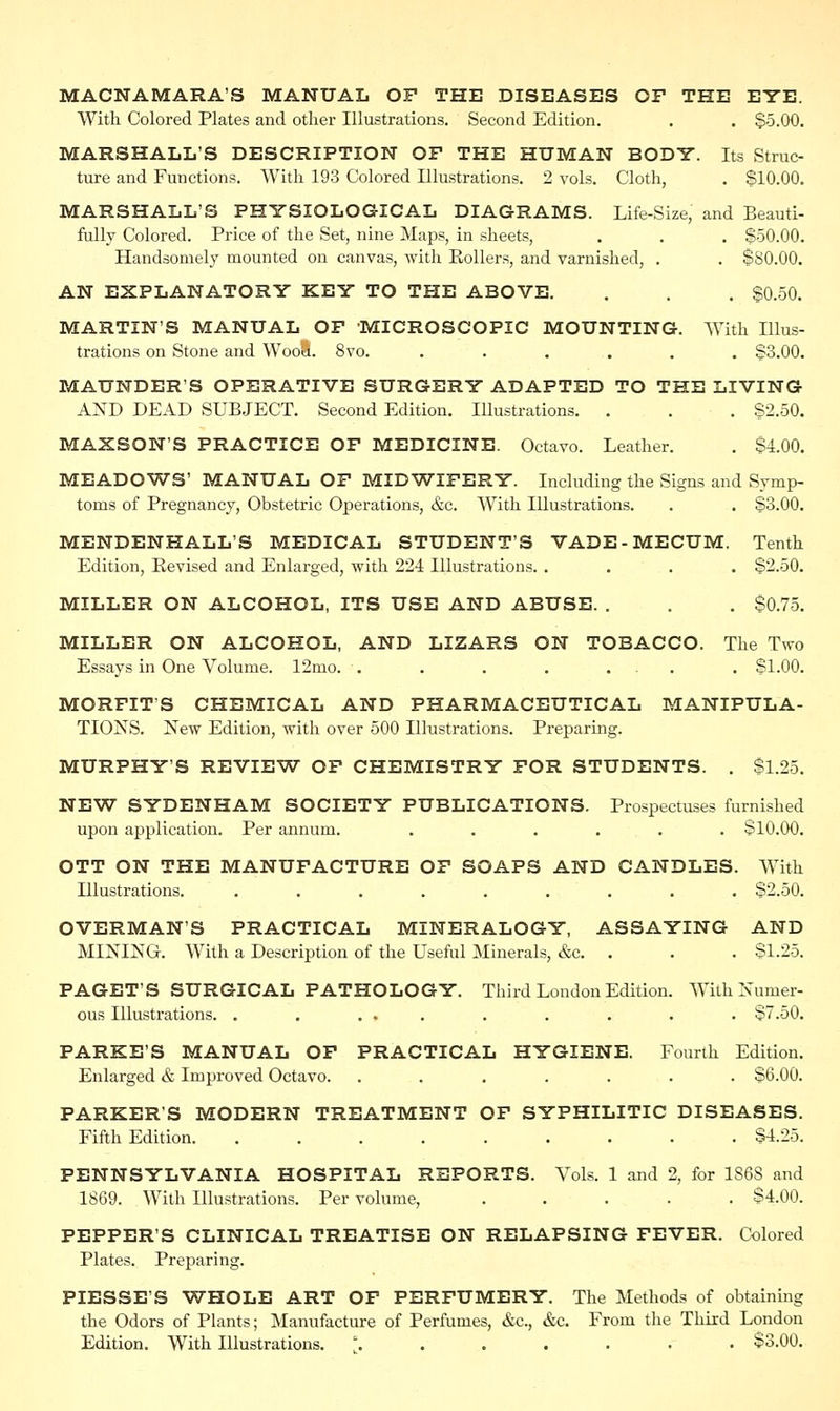 MACNAMARA'S MANUAL OF THE DISEASES OF THE EYE. With Colored Plates and other Illustrations. Second Edition. . . $5.00. MARSHALL'S DESCRIPTION OF THE HUMAN BODY. Its Struc- ture and Functions. With 193 Colored Illustrations. 2 vols. Cloth, . $10.00. MARSHALL'S PHYSIOLOGICAL DIAGRAMS. Life-Size, and Beauti- fully Colored. Price of the Set, nine Maps, in sheets, . . . $50.00. Handsomely mounted on canvas, with Pollers, and varnished, . . $80.00. AN EXPLANATORY KEY TO THE ABOVE. . . . $0.50. MARTIN'S MANUAL OF 'MICROSCOPIC MOUNTING. With Illus- trations on Stone and Wool. 8vo. ...... $3.00. MAUNDERS OPERATIVE SURGERY ADAPTED TO THE LIVING AND DEAD SUBJECT. Second Edition. IUustrations. . . . $2.50. MAXSON'S PRACTICE OF MEDICINE. Octavo. Leather. . $4.00. MEADOWS' MANUAL OF MIDWIFERY. Including the Signs and Symp- toms of Pregnancy, Obstetric Operations, &c. With Illustrations. . . $3.00. MENDENHALL'S MEDICAL STUDENT'S VADE-MECUM. Tenth Edition, Revised and Enlarged, with 224 Illustrations. .... $2.50. MILLER ON ALCOHOL, ITS USE AND ABUSE. . . . $0.75. MILLER ON ALCOHOL, AND LIZARS ON TOBACCO. The Two Essays in One Volume. 12mo. . . . . ... . $1.00. MORFITS CHEMICAL AND PHARMACEUTICAL MANIPULA- TIONS. New Edition, with over 500 Illustrations. Preparing. MURPHY'S REVIEW OF CHEMISTRY FOR STUDENTS. . $1.25. NEW SYDENHAM SOCIETY PUBLICATIONS. Prospectuses furnished upon application. Per annum. ...... $10.00. OTT ON THE MANUFACTURE OF SOAPS AND CANDLES. With Illustrations. ......... $2.50. OVERMAN'S PRACTICAL MINERALOGY, ASSAYING AND MINING. With a Description of the Useful Minerals, &c. . . . $1.25. PAGET'S SURGICAL PATHOLOGY. Third London Edition. With Numer- ous Illustrations. . . ... . . . . . $7.50. PARKE'S MANUAL OF PRACTICAL HYGIENE. Fourth Edition. Enlarged & Improved Octavo. ....... $6.00. PARKER'S MODERN TREATMENT OF SYPHILITIC DISEASES. Fifth Edition. ......... $4.25. PENNSYLVANIA HOSPITAL REPORTS. Vols. 1 and 2, for 1S6S and 1869. With Illustrations. Per volume, ..... $4.00. PEPPER'S CLINICAL TREATISE ON RELAPSING FEVER. Colored Plates. Preparing. PIESSE'S WHOLE ART OF PERFUMERY. The Methods of obtaining the Odors of Plants; Manufacture of Perfumes, &c, &c. From the Third London Edition. With Illustrations. \ ..... • $3.00.